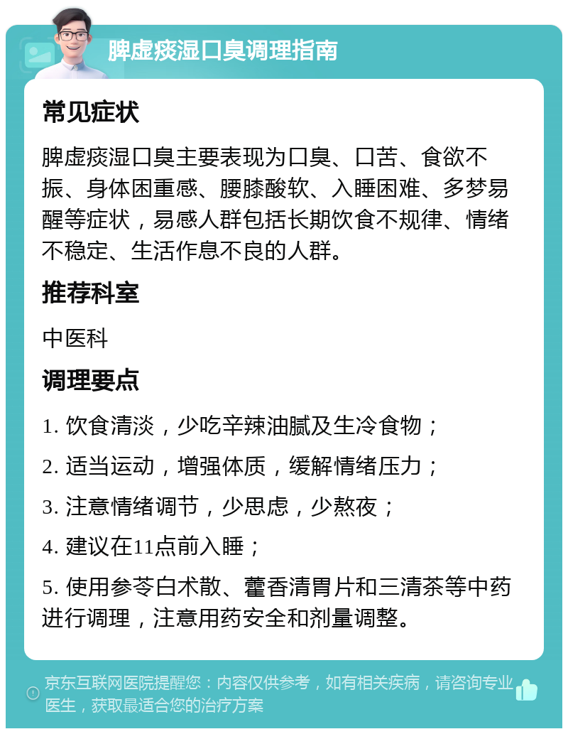 脾虚痰湿口臭调理指南 常见症状 脾虚痰湿口臭主要表现为口臭、口苦、食欲不振、身体困重感、腰膝酸软、入睡困难、多梦易醒等症状，易感人群包括长期饮食不规律、情绪不稳定、生活作息不良的人群。 推荐科室 中医科 调理要点 1. 饮食清淡，少吃辛辣油腻及生冷食物； 2. 适当运动，增强体质，缓解情绪压力； 3. 注意情绪调节，少思虑，少熬夜； 4. 建议在11点前入睡； 5. 使用参苓白术散、藿香清胃片和三清茶等中药进行调理，注意用药安全和剂量调整。