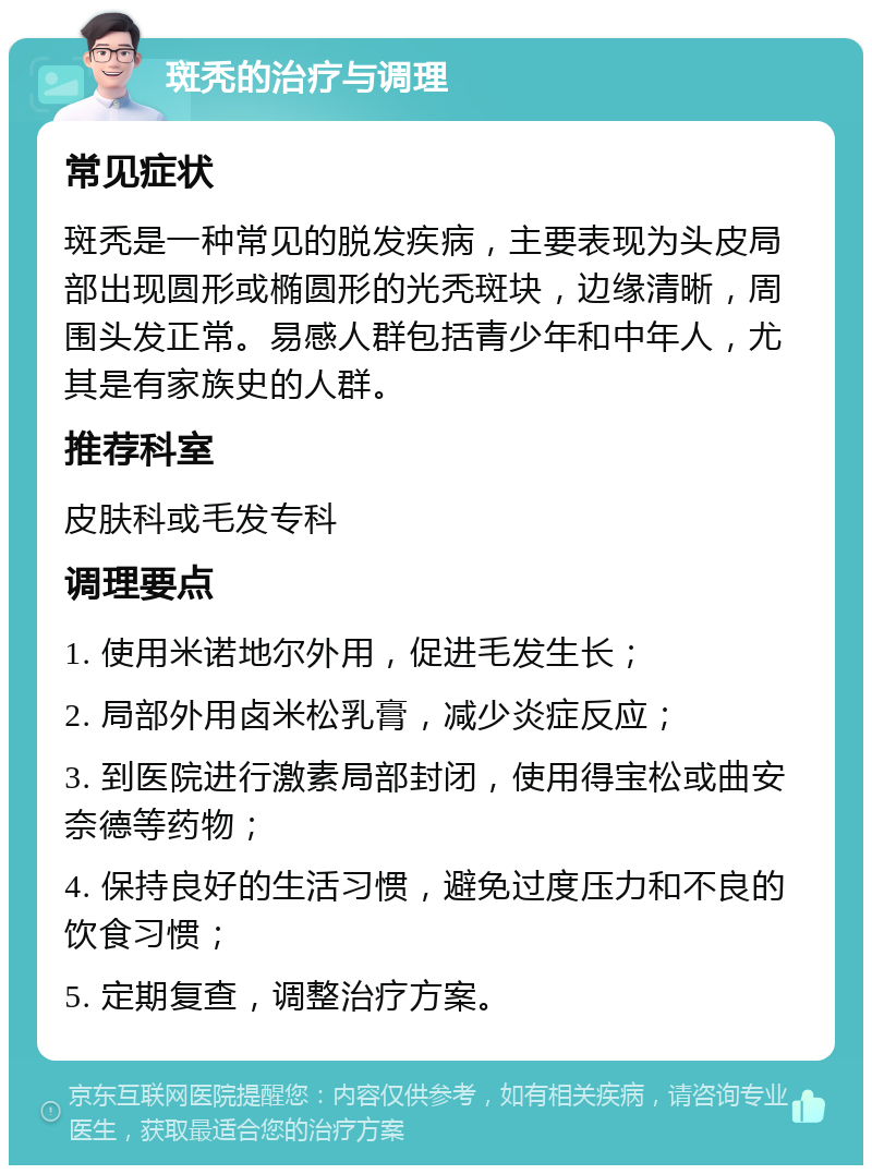 斑秃的治疗与调理 常见症状 斑秃是一种常见的脱发疾病，主要表现为头皮局部出现圆形或椭圆形的光秃斑块，边缘清晰，周围头发正常。易感人群包括青少年和中年人，尤其是有家族史的人群。 推荐科室 皮肤科或毛发专科 调理要点 1. 使用米诺地尔外用，促进毛发生长； 2. 局部外用卤米松乳膏，减少炎症反应； 3. 到医院进行激素局部封闭，使用得宝松或曲安奈德等药物； 4. 保持良好的生活习惯，避免过度压力和不良的饮食习惯； 5. 定期复查，调整治疗方案。