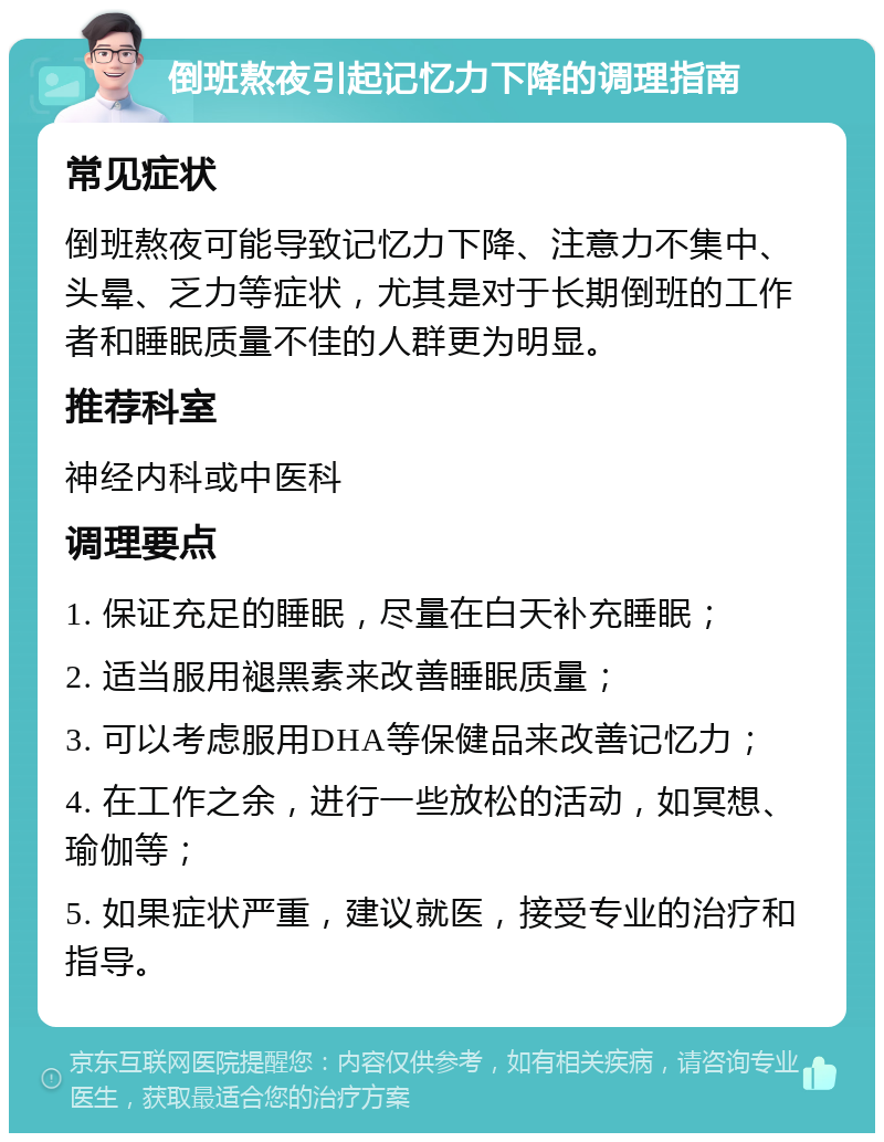 倒班熬夜引起记忆力下降的调理指南 常见症状 倒班熬夜可能导致记忆力下降、注意力不集中、头晕、乏力等症状，尤其是对于长期倒班的工作者和睡眠质量不佳的人群更为明显。 推荐科室 神经内科或中医科 调理要点 1. 保证充足的睡眠，尽量在白天补充睡眠； 2. 适当服用褪黑素来改善睡眠质量； 3. 可以考虑服用DHA等保健品来改善记忆力； 4. 在工作之余，进行一些放松的活动，如冥想、瑜伽等； 5. 如果症状严重，建议就医，接受专业的治疗和指导。