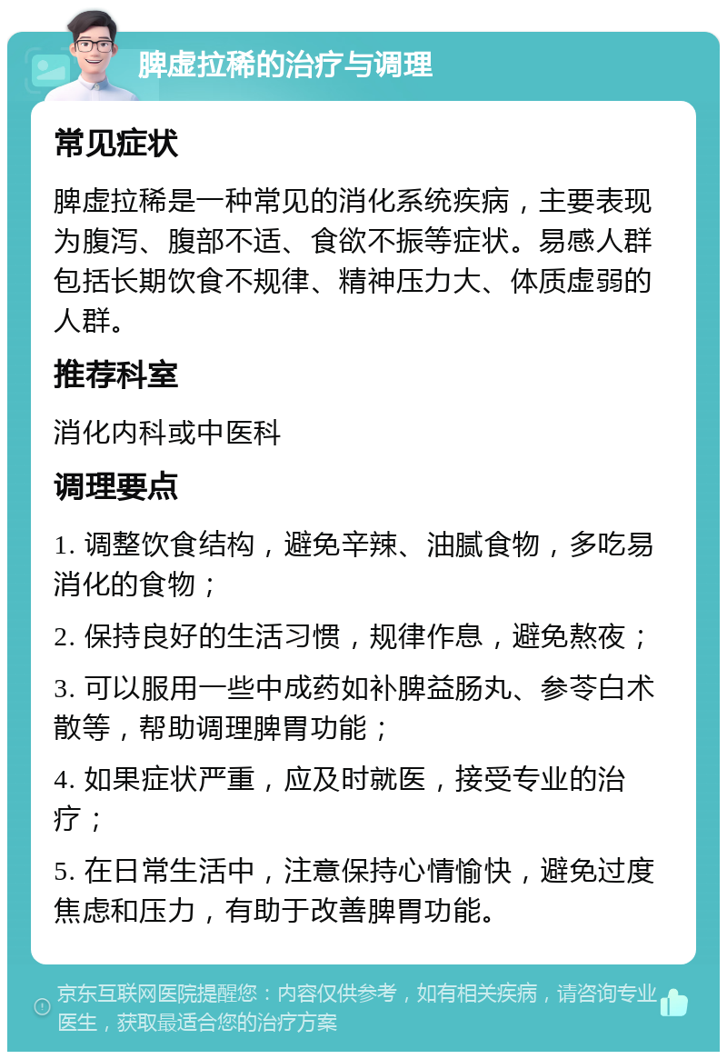 脾虚拉稀的治疗与调理 常见症状 脾虚拉稀是一种常见的消化系统疾病，主要表现为腹泻、腹部不适、食欲不振等症状。易感人群包括长期饮食不规律、精神压力大、体质虚弱的人群。 推荐科室 消化内科或中医科 调理要点 1. 调整饮食结构，避免辛辣、油腻食物，多吃易消化的食物； 2. 保持良好的生活习惯，规律作息，避免熬夜； 3. 可以服用一些中成药如补脾益肠丸、参苓白术散等，帮助调理脾胃功能； 4. 如果症状严重，应及时就医，接受专业的治疗； 5. 在日常生活中，注意保持心情愉快，避免过度焦虑和压力，有助于改善脾胃功能。