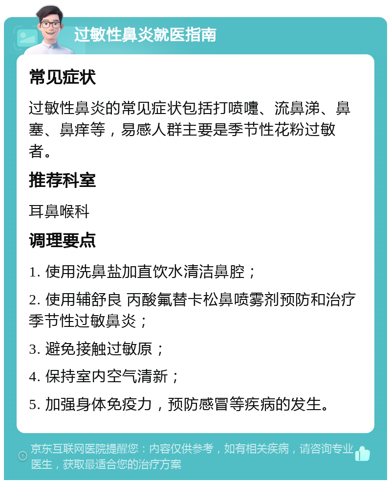 过敏性鼻炎就医指南 常见症状 过敏性鼻炎的常见症状包括打喷嚏、流鼻涕、鼻塞、鼻痒等，易感人群主要是季节性花粉过敏者。 推荐科室 耳鼻喉科 调理要点 1. 使用洗鼻盐加直饮水清洁鼻腔； 2. 使用辅舒良 丙酸氟替卡松鼻喷雾剂预防和治疗季节性过敏鼻炎； 3. 避免接触过敏原； 4. 保持室内空气清新； 5. 加强身体免疫力，预防感冒等疾病的发生。