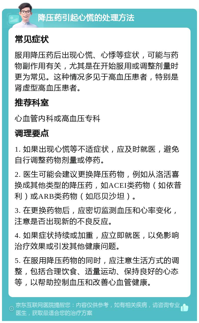 降压药引起心慌的处理方法 常见症状 服用降压药后出现心慌、心悸等症状，可能与药物副作用有关，尤其是在开始服用或调整剂量时更为常见。这种情况多见于高血压患者，特别是肾虚型高血压患者。 推荐科室 心血管内科或高血压专科 调理要点 1. 如果出现心慌等不适症状，应及时就医，避免自行调整药物剂量或停药。 2. 医生可能会建议更换降压药物，例如从洛活喜换成其他类型的降压药，如ACEI类药物（如依普利）或ARB类药物（如厄贝沙坦）。 3. 在更换药物后，应密切监测血压和心率变化，注意是否出现新的不良反应。 4. 如果症状持续或加重，应立即就医，以免影响治疗效果或引发其他健康问题。 5. 在服用降压药物的同时，应注意生活方式的调整，包括合理饮食、适量运动、保持良好的心态等，以帮助控制血压和改善心血管健康。