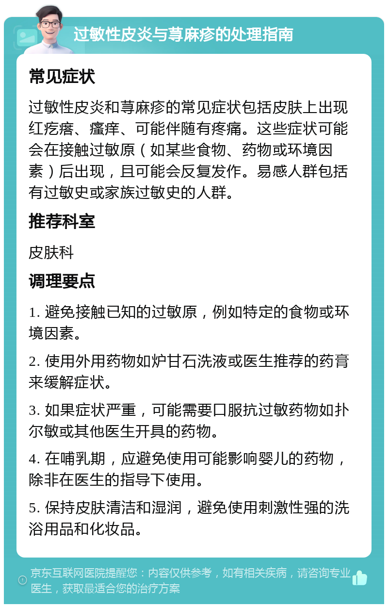 过敏性皮炎与荨麻疹的处理指南 常见症状 过敏性皮炎和荨麻疹的常见症状包括皮肤上出现红疙瘩、瘙痒、可能伴随有疼痛。这些症状可能会在接触过敏原（如某些食物、药物或环境因素）后出现，且可能会反复发作。易感人群包括有过敏史或家族过敏史的人群。 推荐科室 皮肤科 调理要点 1. 避免接触已知的过敏原，例如特定的食物或环境因素。 2. 使用外用药物如炉甘石洗液或医生推荐的药膏来缓解症状。 3. 如果症状严重，可能需要口服抗过敏药物如扑尔敏或其他医生开具的药物。 4. 在哺乳期，应避免使用可能影响婴儿的药物，除非在医生的指导下使用。 5. 保持皮肤清洁和湿润，避免使用刺激性强的洗浴用品和化妆品。