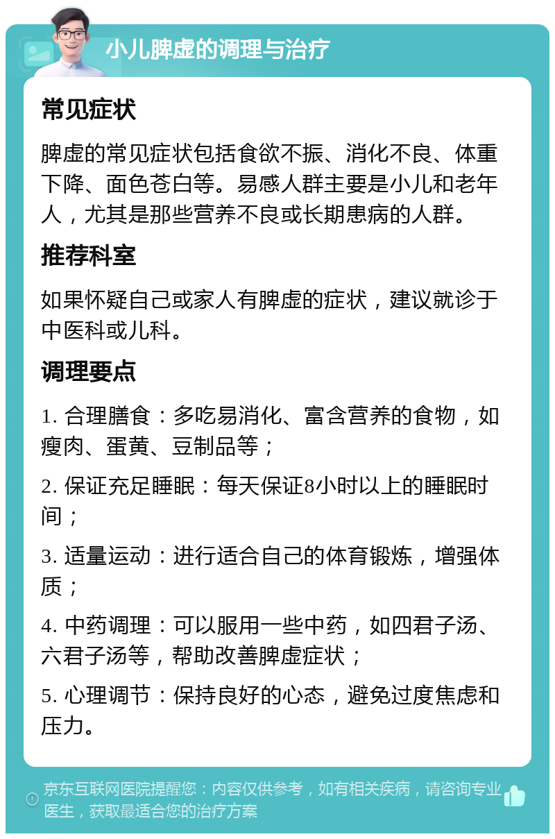 小儿脾虚的调理与治疗 常见症状 脾虚的常见症状包括食欲不振、消化不良、体重下降、面色苍白等。易感人群主要是小儿和老年人，尤其是那些营养不良或长期患病的人群。 推荐科室 如果怀疑自己或家人有脾虚的症状，建议就诊于中医科或儿科。 调理要点 1. 合理膳食：多吃易消化、富含营养的食物，如瘦肉、蛋黄、豆制品等； 2. 保证充足睡眠：每天保证8小时以上的睡眠时间； 3. 适量运动：进行适合自己的体育锻炼，增强体质； 4. 中药调理：可以服用一些中药，如四君子汤、六君子汤等，帮助改善脾虚症状； 5. 心理调节：保持良好的心态，避免过度焦虑和压力。