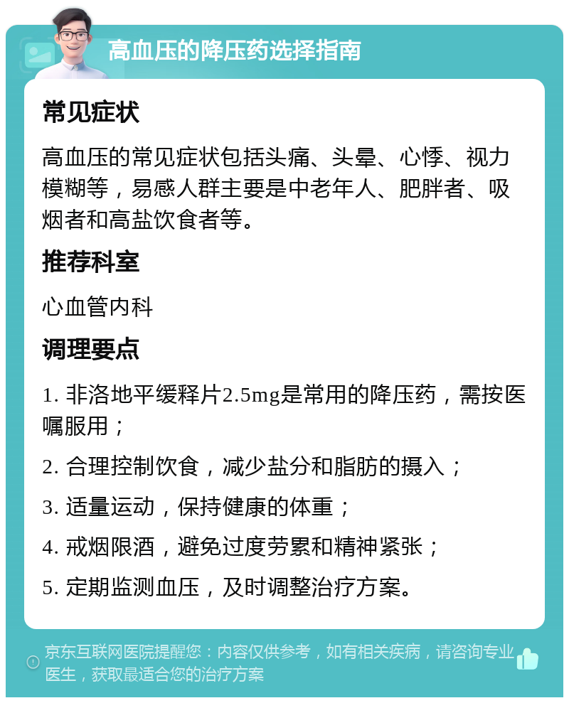 高血压的降压药选择指南 常见症状 高血压的常见症状包括头痛、头晕、心悸、视力模糊等，易感人群主要是中老年人、肥胖者、吸烟者和高盐饮食者等。 推荐科室 心血管内科 调理要点 1. 非洛地平缓释片2.5mg是常用的降压药，需按医嘱服用； 2. 合理控制饮食，减少盐分和脂肪的摄入； 3. 适量运动，保持健康的体重； 4. 戒烟限酒，避免过度劳累和精神紧张； 5. 定期监测血压，及时调整治疗方案。