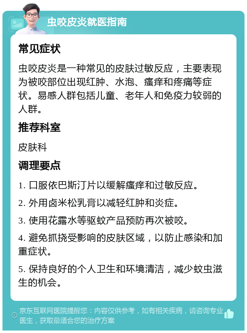 虫咬皮炎就医指南 常见症状 虫咬皮炎是一种常见的皮肤过敏反应，主要表现为被咬部位出现红肿、水泡、瘙痒和疼痛等症状。易感人群包括儿童、老年人和免疫力较弱的人群。 推荐科室 皮肤科 调理要点 1. 口服依巴斯汀片以缓解瘙痒和过敏反应。 2. 外用卤米松乳膏以减轻红肿和炎症。 3. 使用花露水等驱蚊产品预防再次被咬。 4. 避免抓挠受影响的皮肤区域，以防止感染和加重症状。 5. 保持良好的个人卫生和环境清洁，减少蚊虫滋生的机会。