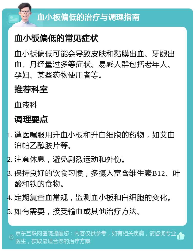 血小板偏低的治疗与调理指南 血小板偏低的常见症状 血小板偏低可能会导致皮肤和黏膜出血、牙龈出血、月经量过多等症状。易感人群包括老年人、孕妇、某些药物使用者等。 推荐科室 血液科 调理要点 遵医嘱服用升血小板和升白细胞的药物，如艾曲泊帕乙醇胺片等。 注意休息，避免剧烈运动和外伤。 保持良好的饮食习惯，多摄入富含维生素B12、叶酸和铁的食物。 定期复查血常规，监测血小板和白细胞的变化。 如有需要，接受输血或其他治疗方法。