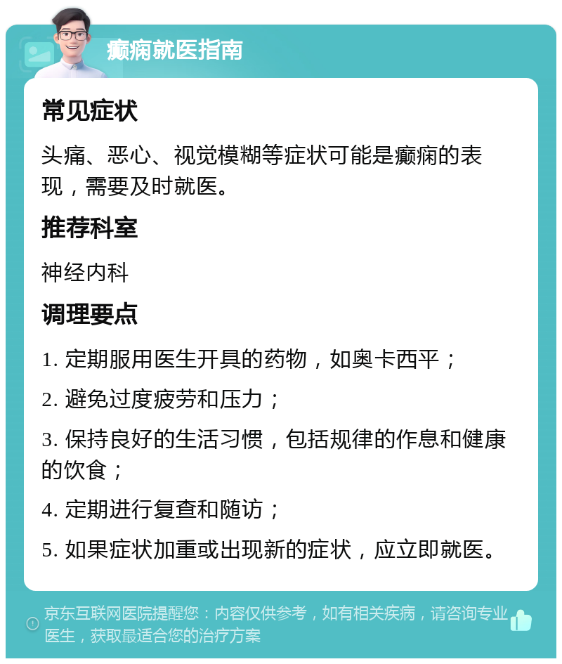 癫痫就医指南 常见症状 头痛、恶心、视觉模糊等症状可能是癫痫的表现，需要及时就医。 推荐科室 神经内科 调理要点 1. 定期服用医生开具的药物，如奥卡西平； 2. 避免过度疲劳和压力； 3. 保持良好的生活习惯，包括规律的作息和健康的饮食； 4. 定期进行复查和随访； 5. 如果症状加重或出现新的症状，应立即就医。