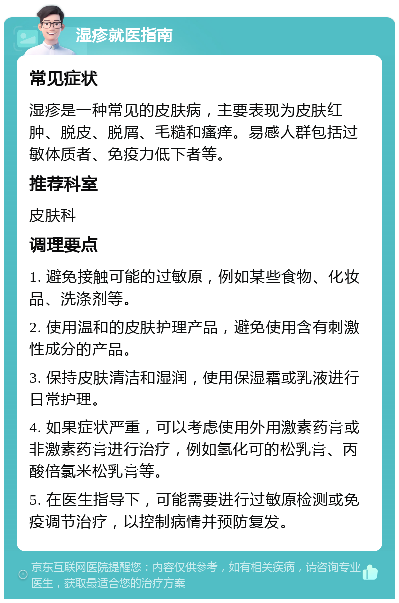 湿疹就医指南 常见症状 湿疹是一种常见的皮肤病，主要表现为皮肤红肿、脱皮、脱屑、毛糙和瘙痒。易感人群包括过敏体质者、免疫力低下者等。 推荐科室 皮肤科 调理要点 1. 避免接触可能的过敏原，例如某些食物、化妆品、洗涤剂等。 2. 使用温和的皮肤护理产品，避免使用含有刺激性成分的产品。 3. 保持皮肤清洁和湿润，使用保湿霜或乳液进行日常护理。 4. 如果症状严重，可以考虑使用外用激素药膏或非激素药膏进行治疗，例如氢化可的松乳膏、丙酸倍氯米松乳膏等。 5. 在医生指导下，可能需要进行过敏原检测或免疫调节治疗，以控制病情并预防复发。