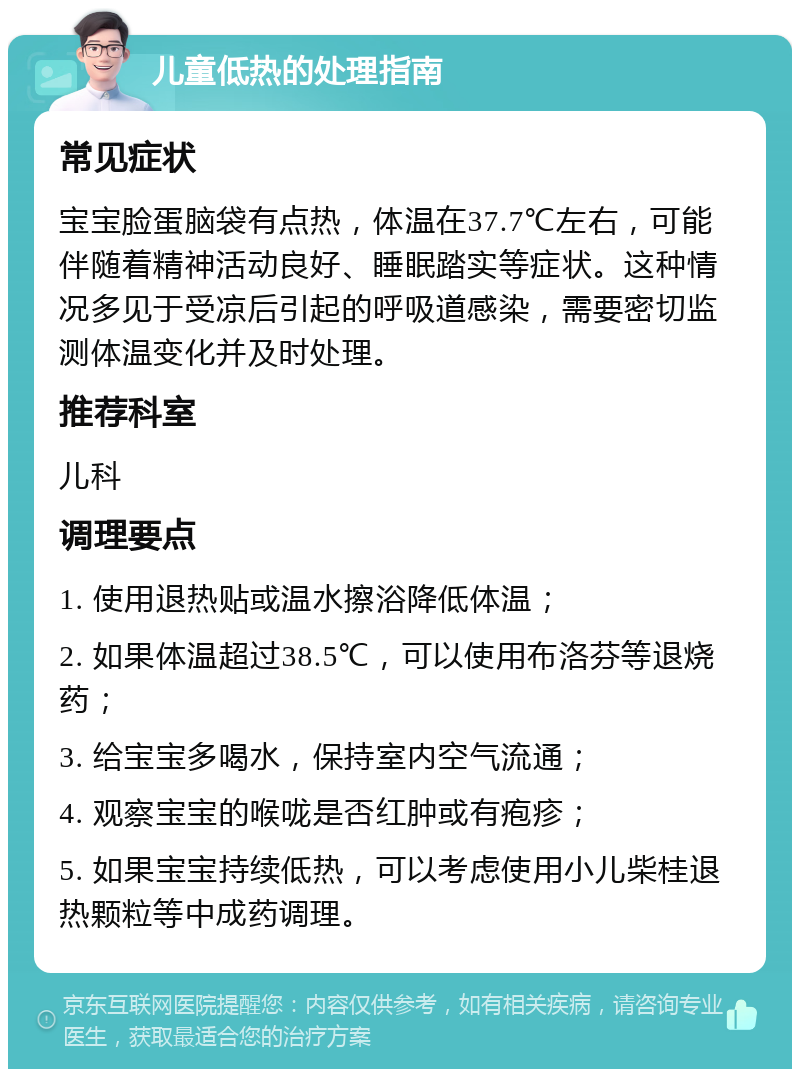 儿童低热的处理指南 常见症状 宝宝脸蛋脑袋有点热，体温在37.7℃左右，可能伴随着精神活动良好、睡眠踏实等症状。这种情况多见于受凉后引起的呼吸道感染，需要密切监测体温变化并及时处理。 推荐科室 儿科 调理要点 1. 使用退热贴或温水擦浴降低体温； 2. 如果体温超过38.5℃，可以使用布洛芬等退烧药； 3. 给宝宝多喝水，保持室内空气流通； 4. 观察宝宝的喉咙是否红肿或有疱疹； 5. 如果宝宝持续低热，可以考虑使用小儿柴桂退热颗粒等中成药调理。