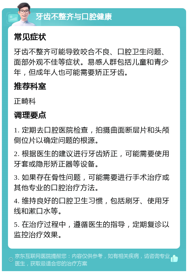 牙齿不整齐与口腔健康 常见症状 牙齿不整齐可能导致咬合不良、口腔卫生问题、面部外观不佳等症状。易感人群包括儿童和青少年，但成年人也可能需要矫正牙齿。 推荐科室 正畸科 调理要点 1. 定期去口腔医院检查，拍摄曲面断层片和头颅侧位片以确定问题的根源。 2. 根据医生的建议进行牙齿矫正，可能需要使用牙套或隐形矫正器等设备。 3. 如果存在骨性问题，可能需要进行手术治疗或其他专业的口腔治疗方法。 4. 维持良好的口腔卫生习惯，包括刷牙、使用牙线和漱口水等。 5. 在治疗过程中，遵循医生的指导，定期复诊以监控治疗效果。