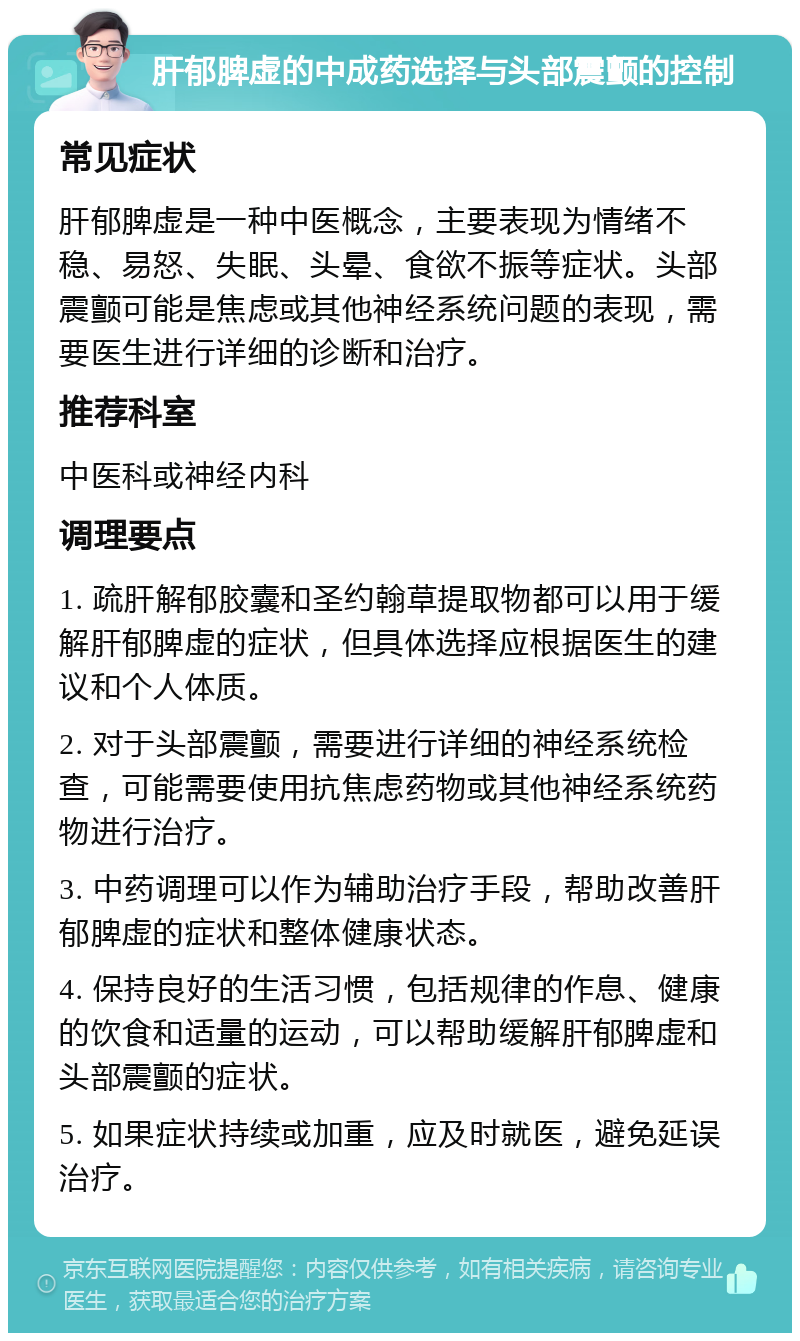 肝郁脾虚的中成药选择与头部震颤的控制 常见症状 肝郁脾虚是一种中医概念，主要表现为情绪不稳、易怒、失眠、头晕、食欲不振等症状。头部震颤可能是焦虑或其他神经系统问题的表现，需要医生进行详细的诊断和治疗。 推荐科室 中医科或神经内科 调理要点 1. 疏肝解郁胶囊和圣约翰草提取物都可以用于缓解肝郁脾虚的症状，但具体选择应根据医生的建议和个人体质。 2. 对于头部震颤，需要进行详细的神经系统检查，可能需要使用抗焦虑药物或其他神经系统药物进行治疗。 3. 中药调理可以作为辅助治疗手段，帮助改善肝郁脾虚的症状和整体健康状态。 4. 保持良好的生活习惯，包括规律的作息、健康的饮食和适量的运动，可以帮助缓解肝郁脾虚和头部震颤的症状。 5. 如果症状持续或加重，应及时就医，避免延误治疗。