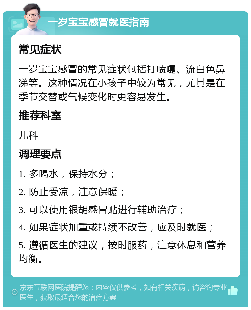 一岁宝宝感冒就医指南 常见症状 一岁宝宝感冒的常见症状包括打喷嚏、流白色鼻涕等。这种情况在小孩子中较为常见，尤其是在季节交替或气候变化时更容易发生。 推荐科室 儿科 调理要点 1. 多喝水，保持水分； 2. 防止受凉，注意保暖； 3. 可以使用银胡感冒贴进行辅助治疗； 4. 如果症状加重或持续不改善，应及时就医； 5. 遵循医生的建议，按时服药，注意休息和营养均衡。