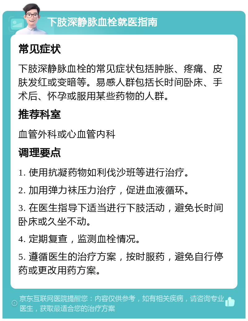 下肢深静脉血栓就医指南 常见症状 下肢深静脉血栓的常见症状包括肿胀、疼痛、皮肤发红或变暗等。易感人群包括长时间卧床、手术后、怀孕或服用某些药物的人群。 推荐科室 血管外科或心血管内科 调理要点 1. 使用抗凝药物如利伐沙班等进行治疗。 2. 加用弹力袜压力治疗，促进血液循环。 3. 在医生指导下适当进行下肢活动，避免长时间卧床或久坐不动。 4. 定期复查，监测血栓情况。 5. 遵循医生的治疗方案，按时服药，避免自行停药或更改用药方案。