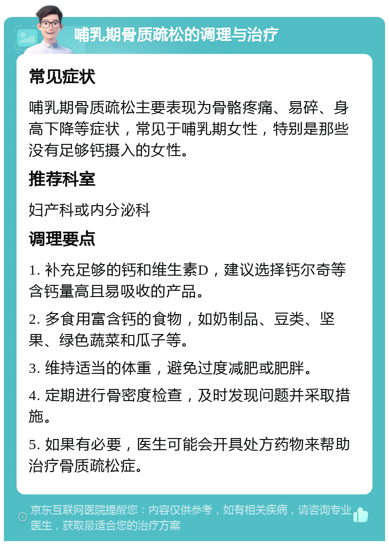 哺乳期骨质疏松的调理与治疗 常见症状 哺乳期骨质疏松主要表现为骨骼疼痛、易碎、身高下降等症状，常见于哺乳期女性，特别是那些没有足够钙摄入的女性。 推荐科室 妇产科或内分泌科 调理要点 1. 补充足够的钙和维生素D，建议选择钙尔奇等含钙量高且易吸收的产品。 2. 多食用富含钙的食物，如奶制品、豆类、坚果、绿色蔬菜和瓜子等。 3. 维持适当的体重，避免过度减肥或肥胖。 4. 定期进行骨密度检查，及时发现问题并采取措施。 5. 如果有必要，医生可能会开具处方药物来帮助治疗骨质疏松症。