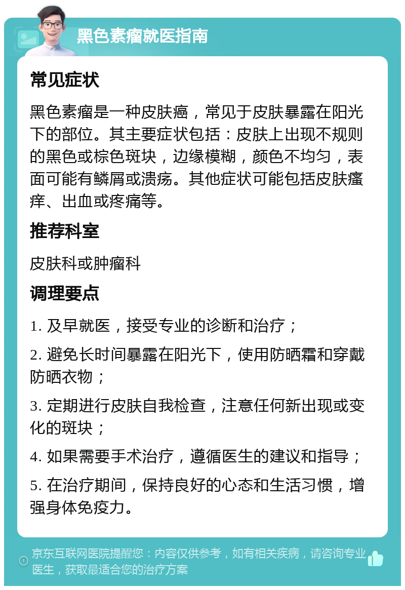 黑色素瘤就医指南 常见症状 黑色素瘤是一种皮肤癌，常见于皮肤暴露在阳光下的部位。其主要症状包括：皮肤上出现不规则的黑色或棕色斑块，边缘模糊，颜色不均匀，表面可能有鳞屑或溃疡。其他症状可能包括皮肤瘙痒、出血或疼痛等。 推荐科室 皮肤科或肿瘤科 调理要点 1. 及早就医，接受专业的诊断和治疗； 2. 避免长时间暴露在阳光下，使用防晒霜和穿戴防晒衣物； 3. 定期进行皮肤自我检查，注意任何新出现或变化的斑块； 4. 如果需要手术治疗，遵循医生的建议和指导； 5. 在治疗期间，保持良好的心态和生活习惯，增强身体免疫力。