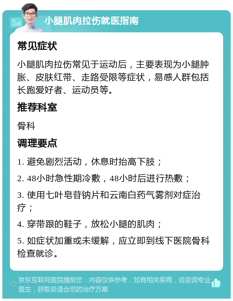 小腿肌肉拉伤就医指南 常见症状 小腿肌肉拉伤常见于运动后，主要表现为小腿肿胀、皮肤红带、走路受限等症状，易感人群包括长跑爱好者、运动员等。 推荐科室 骨科 调理要点 1. 避免剧烈活动，休息时抬高下肢； 2. 48小时急性期冷敷，48小时后进行热敷； 3. 使用七叶皂苷钠片和云南白药气雾剂对症治疗； 4. 穿带跟的鞋子，放松小腿的肌肉； 5. 如症状加重或未缓解，应立即到线下医院骨科检查就诊。