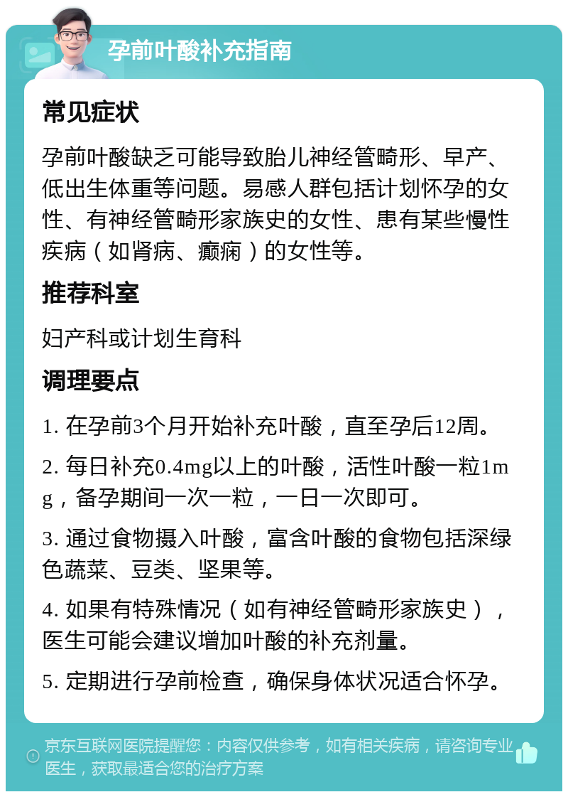 孕前叶酸补充指南 常见症状 孕前叶酸缺乏可能导致胎儿神经管畸形、早产、低出生体重等问题。易感人群包括计划怀孕的女性、有神经管畸形家族史的女性、患有某些慢性疾病（如肾病、癫痫）的女性等。 推荐科室 妇产科或计划生育科 调理要点 1. 在孕前3个月开始补充叶酸，直至孕后12周。 2. 每日补充0.4mg以上的叶酸，活性叶酸一粒1mg，备孕期间一次一粒，一日一次即可。 3. 通过食物摄入叶酸，富含叶酸的食物包括深绿色蔬菜、豆类、坚果等。 4. 如果有特殊情况（如有神经管畸形家族史），医生可能会建议增加叶酸的补充剂量。 5. 定期进行孕前检查，确保身体状况适合怀孕。