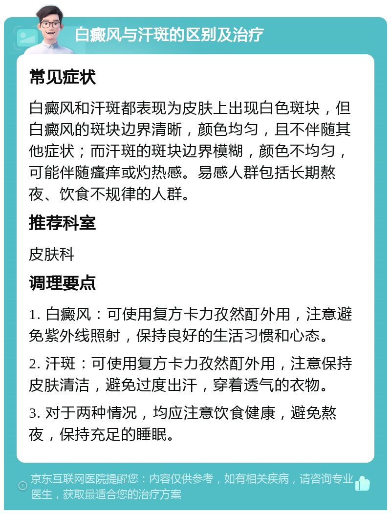 白癜风与汗斑的区别及治疗 常见症状 白癜风和汗斑都表现为皮肤上出现白色斑块，但白癜风的斑块边界清晰，颜色均匀，且不伴随其他症状；而汗斑的斑块边界模糊，颜色不均匀，可能伴随瘙痒或灼热感。易感人群包括长期熬夜、饮食不规律的人群。 推荐科室 皮肤科 调理要点 1. 白癜风：可使用复方卡力孜然酊外用，注意避免紫外线照射，保持良好的生活习惯和心态。 2. 汗斑：可使用复方卡力孜然酊外用，注意保持皮肤清洁，避免过度出汗，穿着透气的衣物。 3. 对于两种情况，均应注意饮食健康，避免熬夜，保持充足的睡眠。