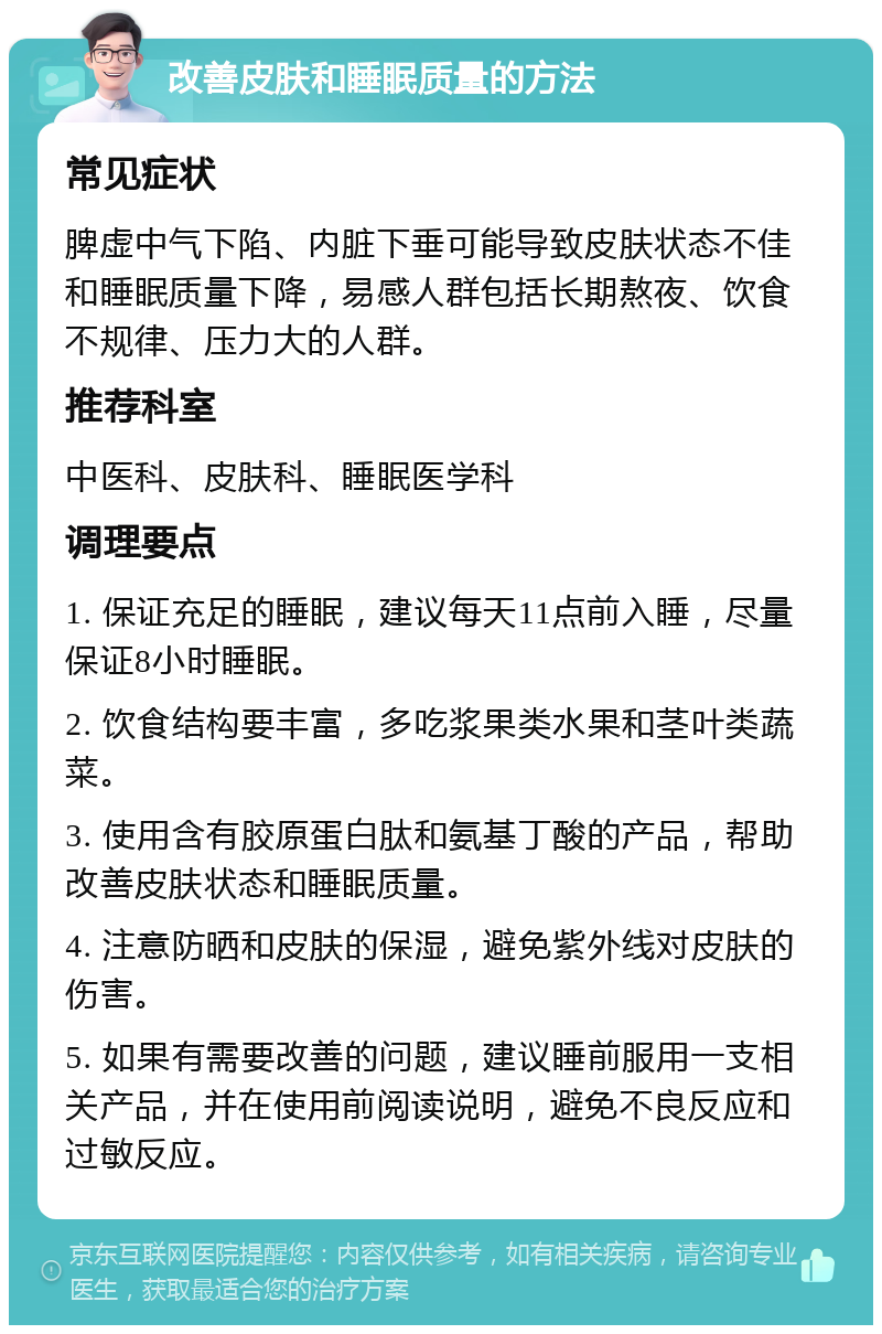 改善皮肤和睡眠质量的方法 常见症状 脾虚中气下陷、内脏下垂可能导致皮肤状态不佳和睡眠质量下降，易感人群包括长期熬夜、饮食不规律、压力大的人群。 推荐科室 中医科、皮肤科、睡眠医学科 调理要点 1. 保证充足的睡眠，建议每天11点前入睡，尽量保证8小时睡眠。 2. 饮食结构要丰富，多吃浆果类水果和茎叶类蔬菜。 3. 使用含有胶原蛋白肽和氨基丁酸的产品，帮助改善皮肤状态和睡眠质量。 4. 注意防晒和皮肤的保湿，避免紫外线对皮肤的伤害。 5. 如果有需要改善的问题，建议睡前服用一支相关产品，并在使用前阅读说明，避免不良反应和过敏反应。