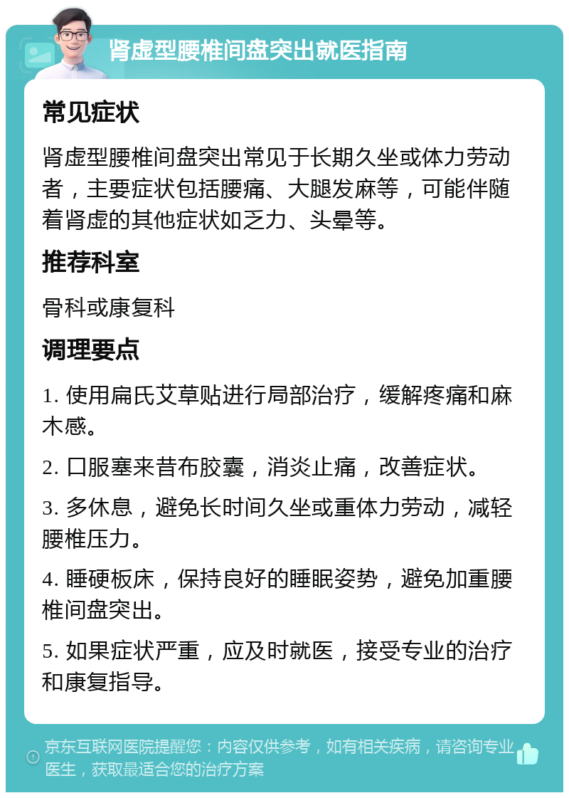 肾虚型腰椎间盘突出就医指南 常见症状 肾虚型腰椎间盘突出常见于长期久坐或体力劳动者，主要症状包括腰痛、大腿发麻等，可能伴随着肾虚的其他症状如乏力、头晕等。 推荐科室 骨科或康复科 调理要点 1. 使用扁氏艾草贴进行局部治疗，缓解疼痛和麻木感。 2. 口服塞来昔布胶囊，消炎止痛，改善症状。 3. 多休息，避免长时间久坐或重体力劳动，减轻腰椎压力。 4. 睡硬板床，保持良好的睡眠姿势，避免加重腰椎间盘突出。 5. 如果症状严重，应及时就医，接受专业的治疗和康复指导。