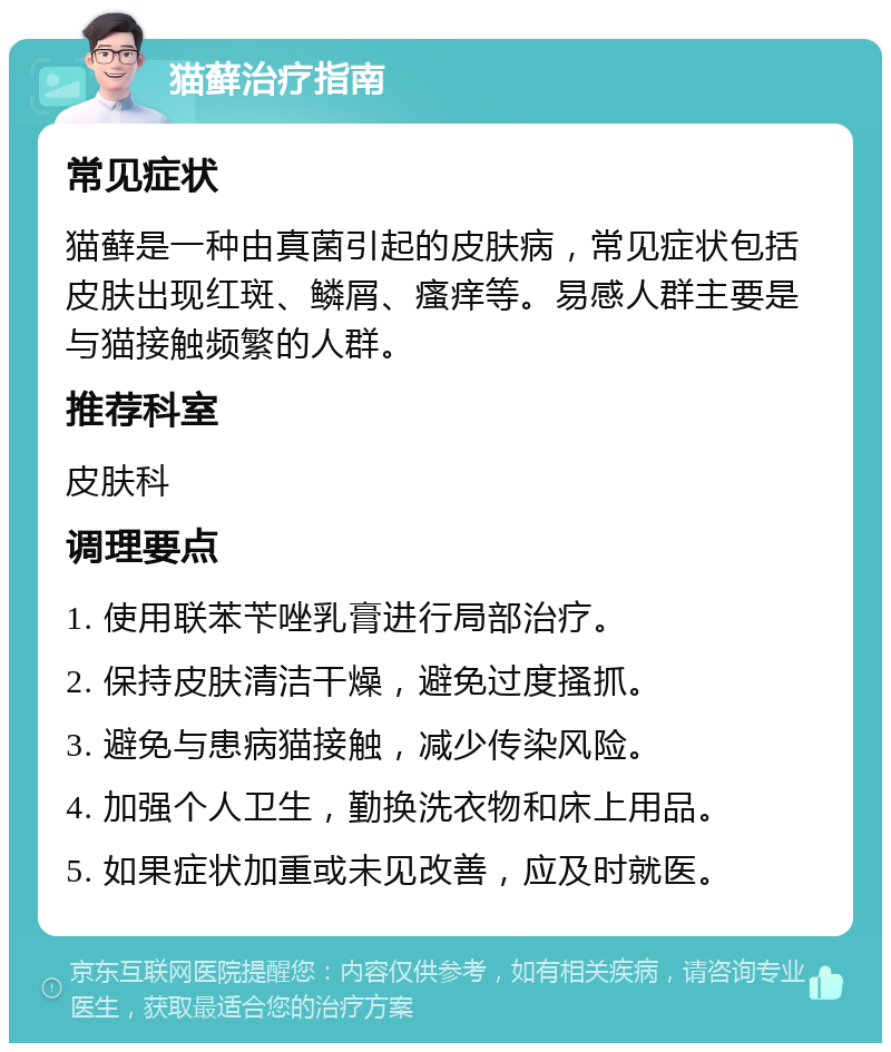 猫藓治疗指南 常见症状 猫藓是一种由真菌引起的皮肤病，常见症状包括皮肤出现红斑、鳞屑、瘙痒等。易感人群主要是与猫接触频繁的人群。 推荐科室 皮肤科 调理要点 1. 使用联苯苄唑乳膏进行局部治疗。 2. 保持皮肤清洁干燥，避免过度搔抓。 3. 避免与患病猫接触，减少传染风险。 4. 加强个人卫生，勤换洗衣物和床上用品。 5. 如果症状加重或未见改善，应及时就医。