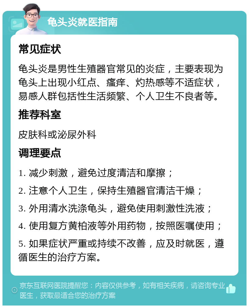 龟头炎就医指南 常见症状 龟头炎是男性生殖器官常见的炎症，主要表现为龟头上出现小红点、瘙痒、灼热感等不适症状，易感人群包括性生活频繁、个人卫生不良者等。 推荐科室 皮肤科或泌尿外科 调理要点 1. 减少刺激，避免过度清洁和摩擦； 2. 注意个人卫生，保持生殖器官清洁干燥； 3. 外用清水洗涤龟头，避免使用刺激性洗液； 4. 使用复方黄柏液等外用药物，按照医嘱使用； 5. 如果症状严重或持续不改善，应及时就医，遵循医生的治疗方案。