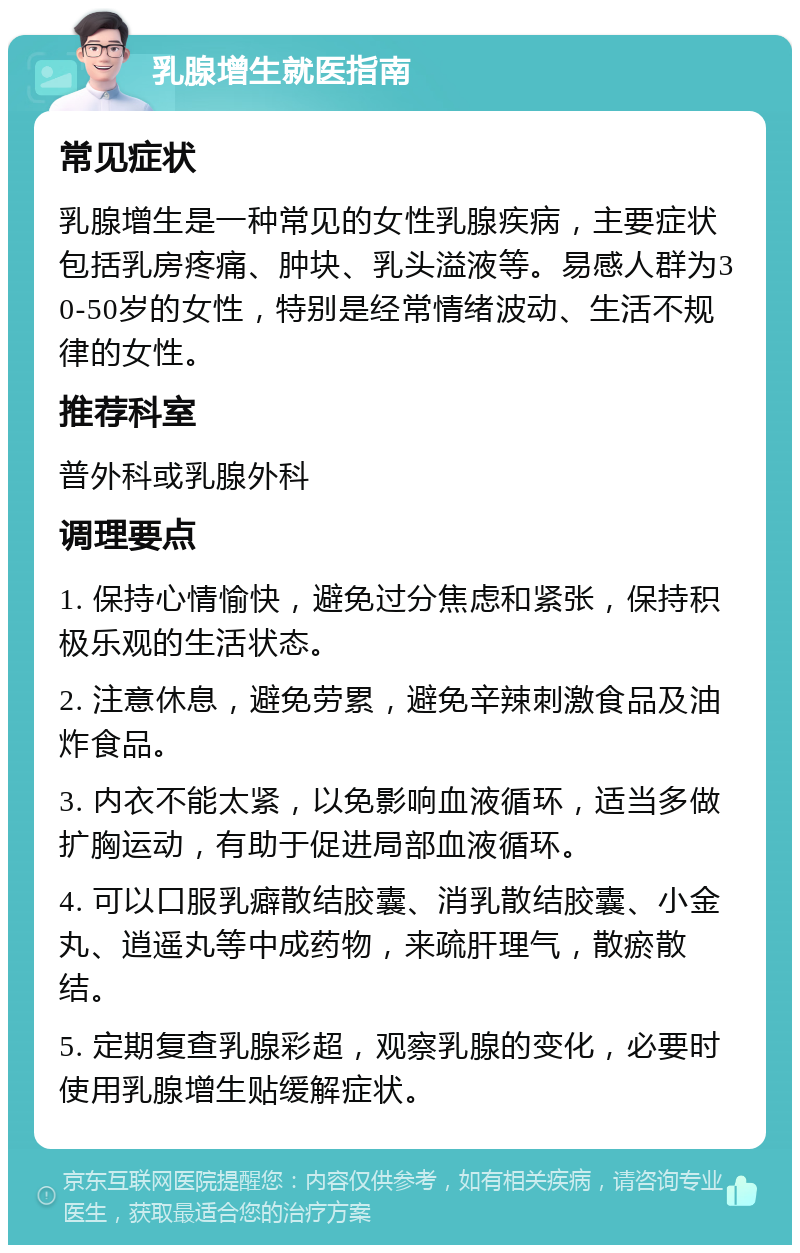 乳腺增生就医指南 常见症状 乳腺增生是一种常见的女性乳腺疾病，主要症状包括乳房疼痛、肿块、乳头溢液等。易感人群为30-50岁的女性，特别是经常情绪波动、生活不规律的女性。 推荐科室 普外科或乳腺外科 调理要点 1. 保持心情愉快，避免过分焦虑和紧张，保持积极乐观的生活状态。 2. 注意休息，避免劳累，避免辛辣刺激食品及油炸食品。 3. 内衣不能太紧，以免影响血液循环，适当多做扩胸运动，有助于促进局部血液循环。 4. 可以口服乳癖散结胶囊、消乳散结胶囊、小金丸、逍遥丸等中成药物，来疏肝理气，散瘀散结。 5. 定期复查乳腺彩超，观察乳腺的变化，必要时使用乳腺增生贴缓解症状。