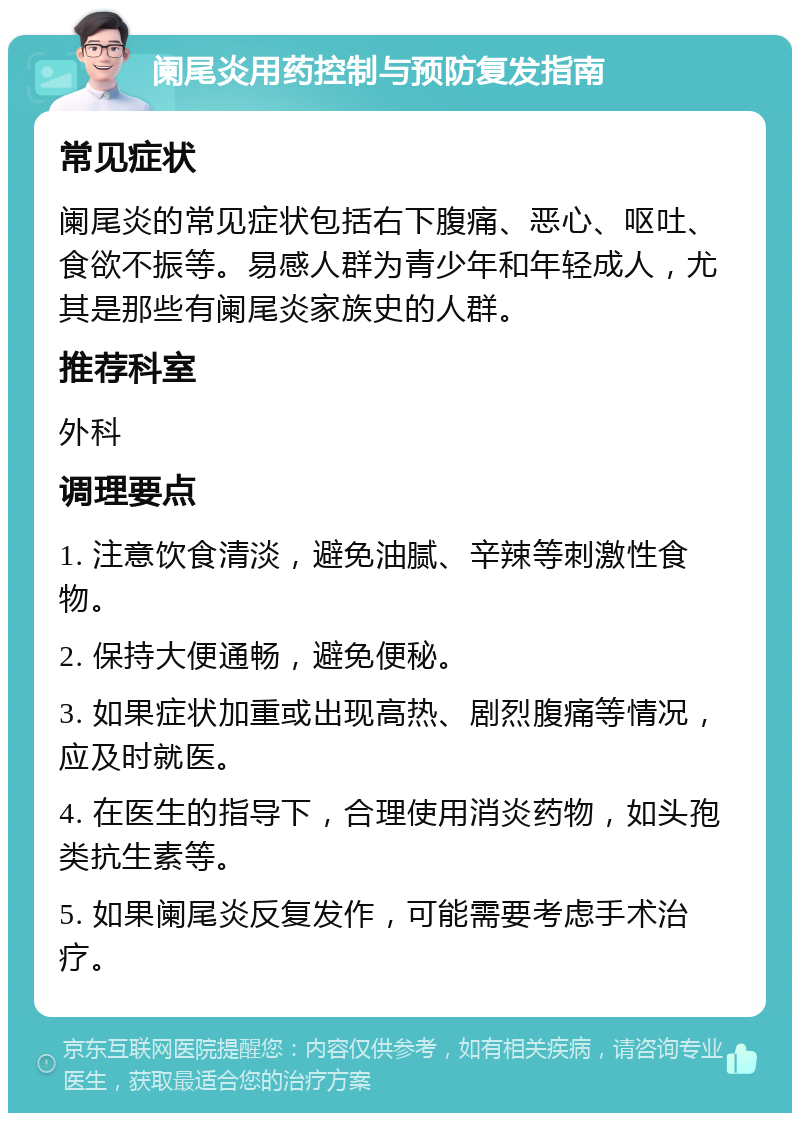 阑尾炎用药控制与预防复发指南 常见症状 阑尾炎的常见症状包括右下腹痛、恶心、呕吐、食欲不振等。易感人群为青少年和年轻成人，尤其是那些有阑尾炎家族史的人群。 推荐科室 外科 调理要点 1. 注意饮食清淡，避免油腻、辛辣等刺激性食物。 2. 保持大便通畅，避免便秘。 3. 如果症状加重或出现高热、剧烈腹痛等情况，应及时就医。 4. 在医生的指导下，合理使用消炎药物，如头孢类抗生素等。 5. 如果阑尾炎反复发作，可能需要考虑手术治疗。