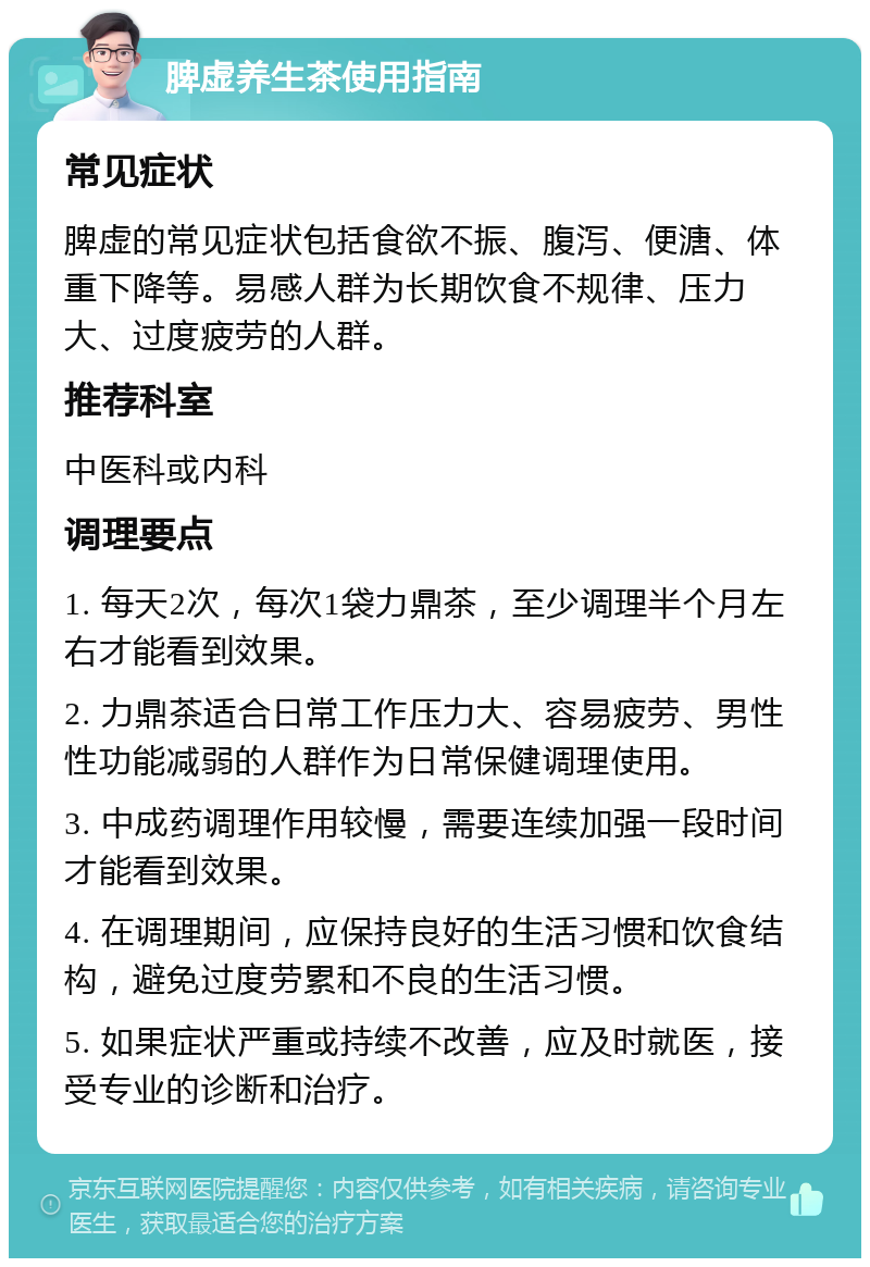 脾虚养生茶使用指南 常见症状 脾虚的常见症状包括食欲不振、腹泻、便溏、体重下降等。易感人群为长期饮食不规律、压力大、过度疲劳的人群。 推荐科室 中医科或内科 调理要点 1. 每天2次，每次1袋力鼎茶，至少调理半个月左右才能看到效果。 2. 力鼎茶适合日常工作压力大、容易疲劳、男性性功能减弱的人群作为日常保健调理使用。 3. 中成药调理作用较慢，需要连续加强一段时间才能看到效果。 4. 在调理期间，应保持良好的生活习惯和饮食结构，避免过度劳累和不良的生活习惯。 5. 如果症状严重或持续不改善，应及时就医，接受专业的诊断和治疗。