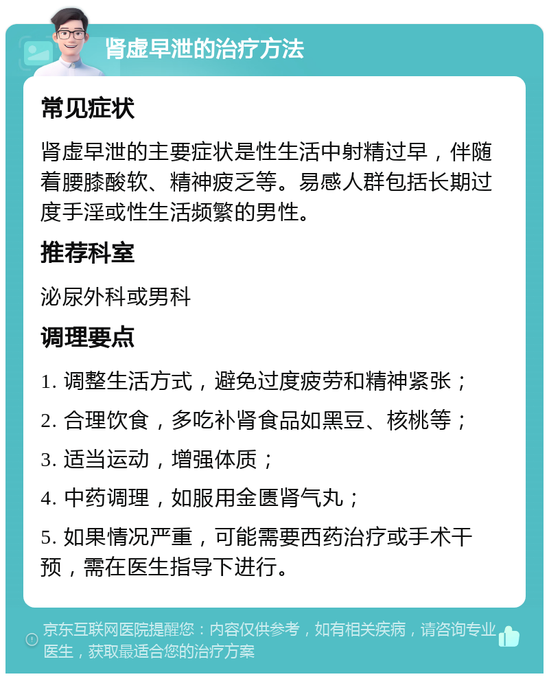 肾虚早泄的治疗方法 常见症状 肾虚早泄的主要症状是性生活中射精过早，伴随着腰膝酸软、精神疲乏等。易感人群包括长期过度手淫或性生活频繁的男性。 推荐科室 泌尿外科或男科 调理要点 1. 调整生活方式，避免过度疲劳和精神紧张； 2. 合理饮食，多吃补肾食品如黑豆、核桃等； 3. 适当运动，增强体质； 4. 中药调理，如服用金匮肾气丸； 5. 如果情况严重，可能需要西药治疗或手术干预，需在医生指导下进行。