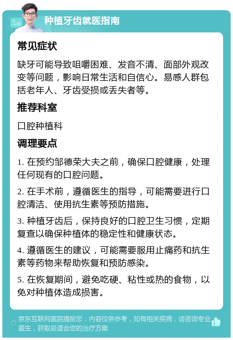 种植牙齿就医指南 常见症状 缺牙可能导致咀嚼困难、发音不清、面部外观改变等问题，影响日常生活和自信心。易感人群包括老年人、牙齿受损或丢失者等。 推荐科室 口腔种植科 调理要点 1. 在预约邹德荣大夫之前，确保口腔健康，处理任何现有的口腔问题。 2. 在手术前，遵循医生的指导，可能需要进行口腔清洁、使用抗生素等预防措施。 3. 种植牙齿后，保持良好的口腔卫生习惯，定期复查以确保种植体的稳定性和健康状态。 4. 遵循医生的建议，可能需要服用止痛药和抗生素等药物来帮助恢复和预防感染。 5. 在恢复期间，避免吃硬、粘性或热的食物，以免对种植体造成损害。