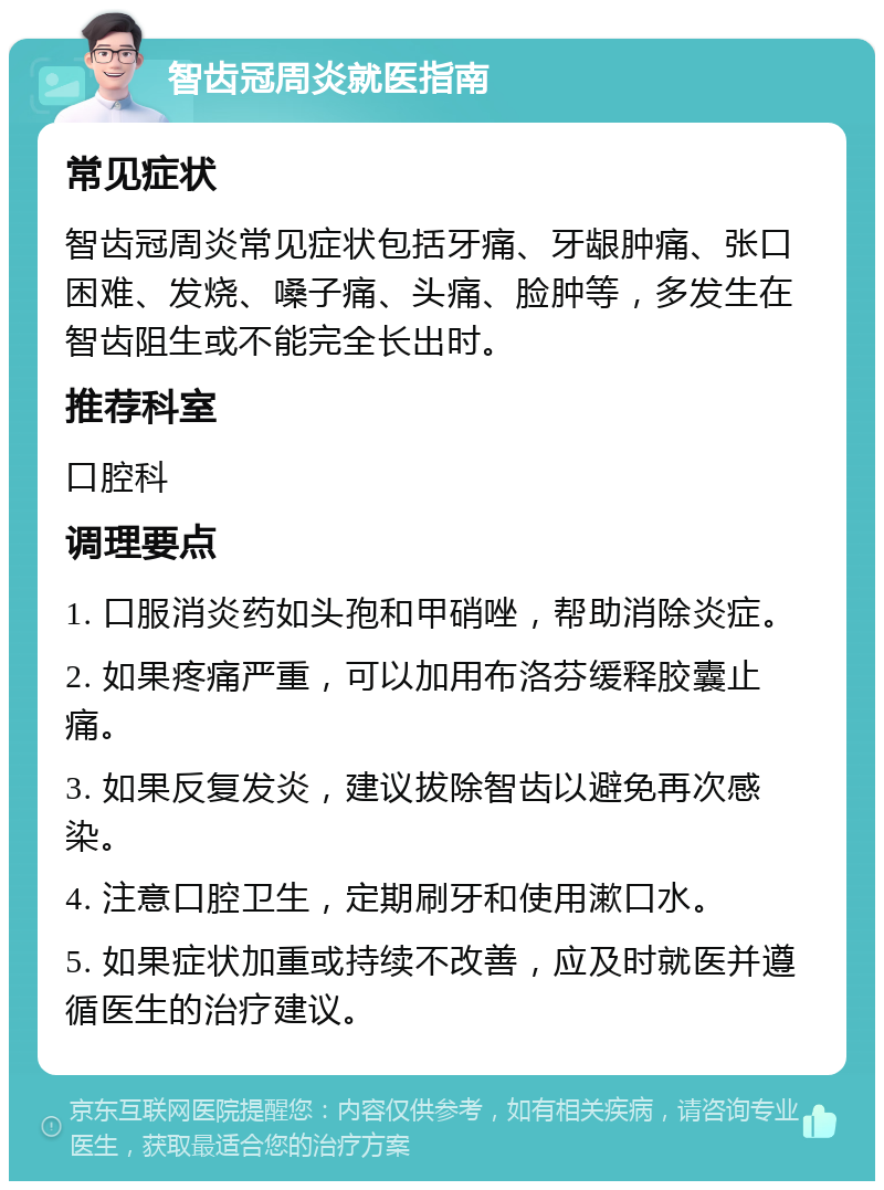 智齿冠周炎就医指南 常见症状 智齿冠周炎常见症状包括牙痛、牙龈肿痛、张口困难、发烧、嗓子痛、头痛、脸肿等，多发生在智齿阻生或不能完全长出时。 推荐科室 口腔科 调理要点 1. 口服消炎药如头孢和甲硝唑，帮助消除炎症。 2. 如果疼痛严重，可以加用布洛芬缓释胶囊止痛。 3. 如果反复发炎，建议拔除智齿以避免再次感染。 4. 注意口腔卫生，定期刷牙和使用漱口水。 5. 如果症状加重或持续不改善，应及时就医并遵循医生的治疗建议。