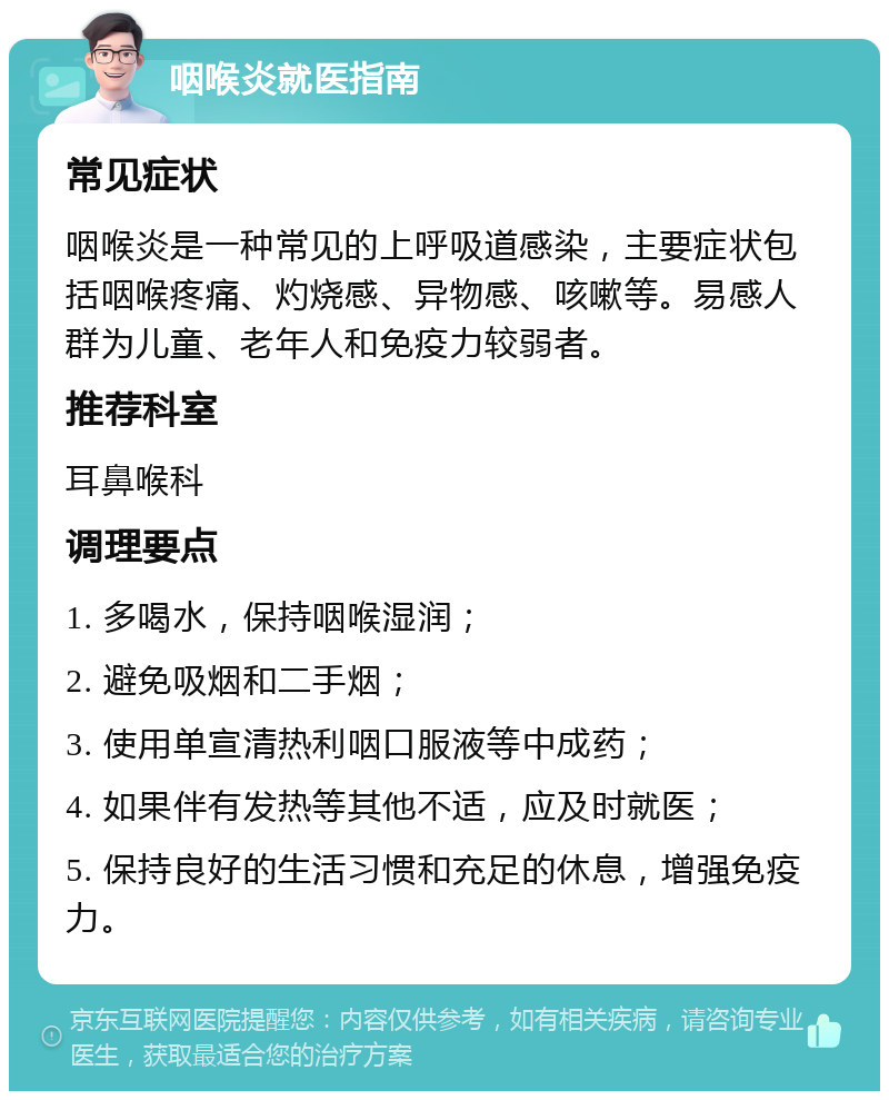 咽喉炎就医指南 常见症状 咽喉炎是一种常见的上呼吸道感染，主要症状包括咽喉疼痛、灼烧感、异物感、咳嗽等。易感人群为儿童、老年人和免疫力较弱者。 推荐科室 耳鼻喉科 调理要点 1. 多喝水，保持咽喉湿润； 2. 避免吸烟和二手烟； 3. 使用单宣清热利咽口服液等中成药； 4. 如果伴有发热等其他不适，应及时就医； 5. 保持良好的生活习惯和充足的休息，增强免疫力。