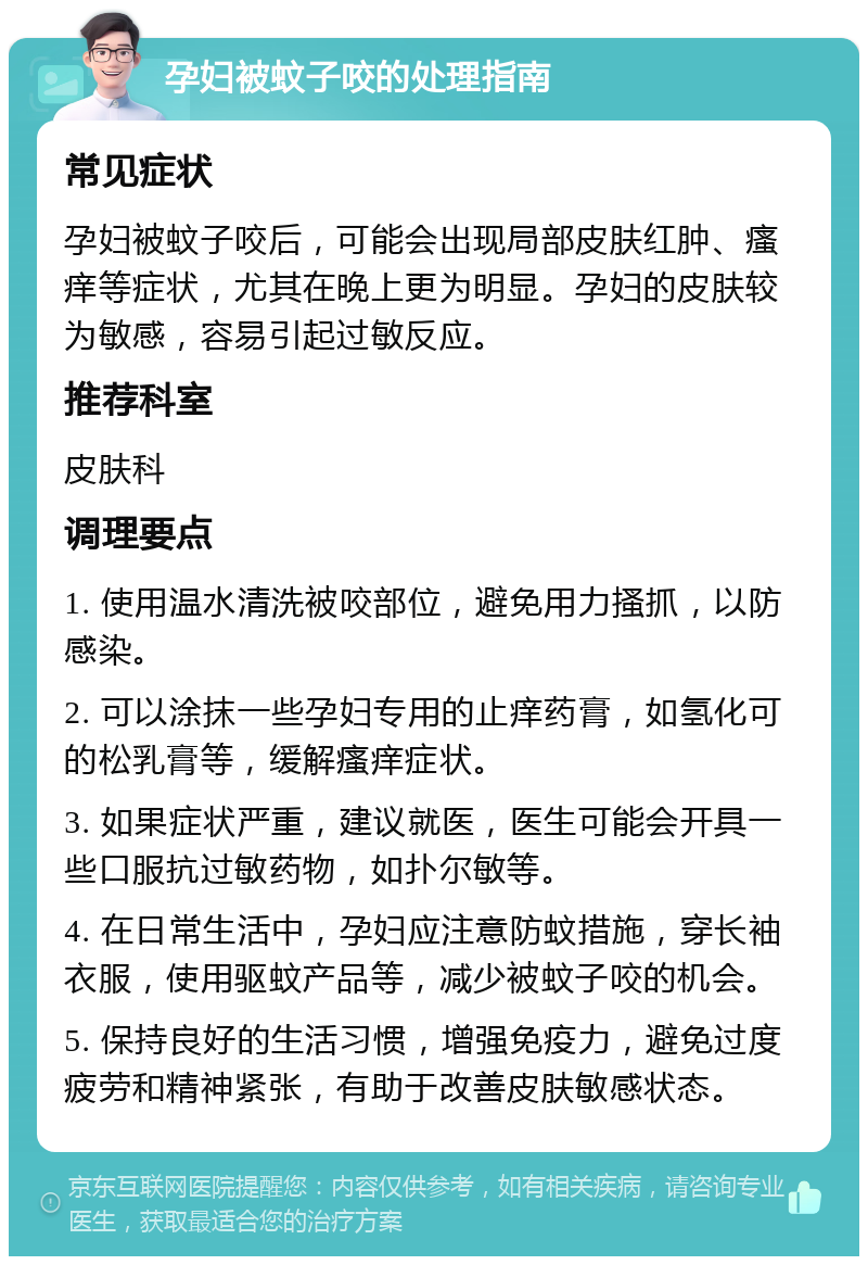 孕妇被蚊子咬的处理指南 常见症状 孕妇被蚊子咬后，可能会出现局部皮肤红肿、瘙痒等症状，尤其在晚上更为明显。孕妇的皮肤较为敏感，容易引起过敏反应。 推荐科室 皮肤科 调理要点 1. 使用温水清洗被咬部位，避免用力搔抓，以防感染。 2. 可以涂抹一些孕妇专用的止痒药膏，如氢化可的松乳膏等，缓解瘙痒症状。 3. 如果症状严重，建议就医，医生可能会开具一些口服抗过敏药物，如扑尔敏等。 4. 在日常生活中，孕妇应注意防蚊措施，穿长袖衣服，使用驱蚊产品等，减少被蚊子咬的机会。 5. 保持良好的生活习惯，增强免疫力，避免过度疲劳和精神紧张，有助于改善皮肤敏感状态。