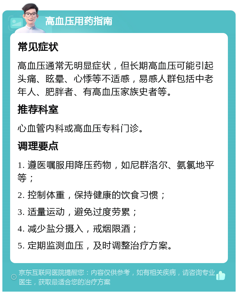 高血压用药指南 常见症状 高血压通常无明显症状，但长期高血压可能引起头痛、眩晕、心悸等不适感，易感人群包括中老年人、肥胖者、有高血压家族史者等。 推荐科室 心血管内科或高血压专科门诊。 调理要点 1. 遵医嘱服用降压药物，如尼群洛尔、氨氯地平等； 2. 控制体重，保持健康的饮食习惯； 3. 适量运动，避免过度劳累； 4. 减少盐分摄入，戒烟限酒； 5. 定期监测血压，及时调整治疗方案。