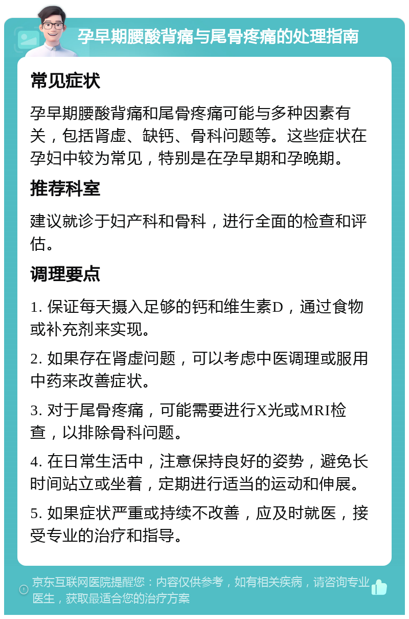 孕早期腰酸背痛与尾骨疼痛的处理指南 常见症状 孕早期腰酸背痛和尾骨疼痛可能与多种因素有关，包括肾虚、缺钙、骨科问题等。这些症状在孕妇中较为常见，特别是在孕早期和孕晚期。 推荐科室 建议就诊于妇产科和骨科，进行全面的检查和评估。 调理要点 1. 保证每天摄入足够的钙和维生素D，通过食物或补充剂来实现。 2. 如果存在肾虚问题，可以考虑中医调理或服用中药来改善症状。 3. 对于尾骨疼痛，可能需要进行X光或MRI检查，以排除骨科问题。 4. 在日常生活中，注意保持良好的姿势，避免长时间站立或坐着，定期进行适当的运动和伸展。 5. 如果症状严重或持续不改善，应及时就医，接受专业的治疗和指导。