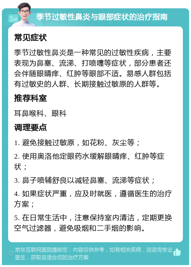 季节过敏性鼻炎与眼部症状的治疗指南 常见症状 季节过敏性鼻炎是一种常见的过敏性疾病，主要表现为鼻塞、流涕、打喷嚏等症状，部分患者还会伴随眼睛痒、红肿等眼部不适。易感人群包括有过敏史的人群、长期接触过敏原的人群等。 推荐科室 耳鼻喉科、眼科 调理要点 1. 避免接触过敏原，如花粉、灰尘等； 2. 使用奥洛他定眼药水缓解眼睛痒、红肿等症状； 3. 鼻子喷辅舒良以减轻鼻塞、流涕等症状； 4. 如果症状严重，应及时就医，遵循医生的治疗方案； 5. 在日常生活中，注意保持室内清洁，定期更换空气过滤器，避免吸烟和二手烟的影响。