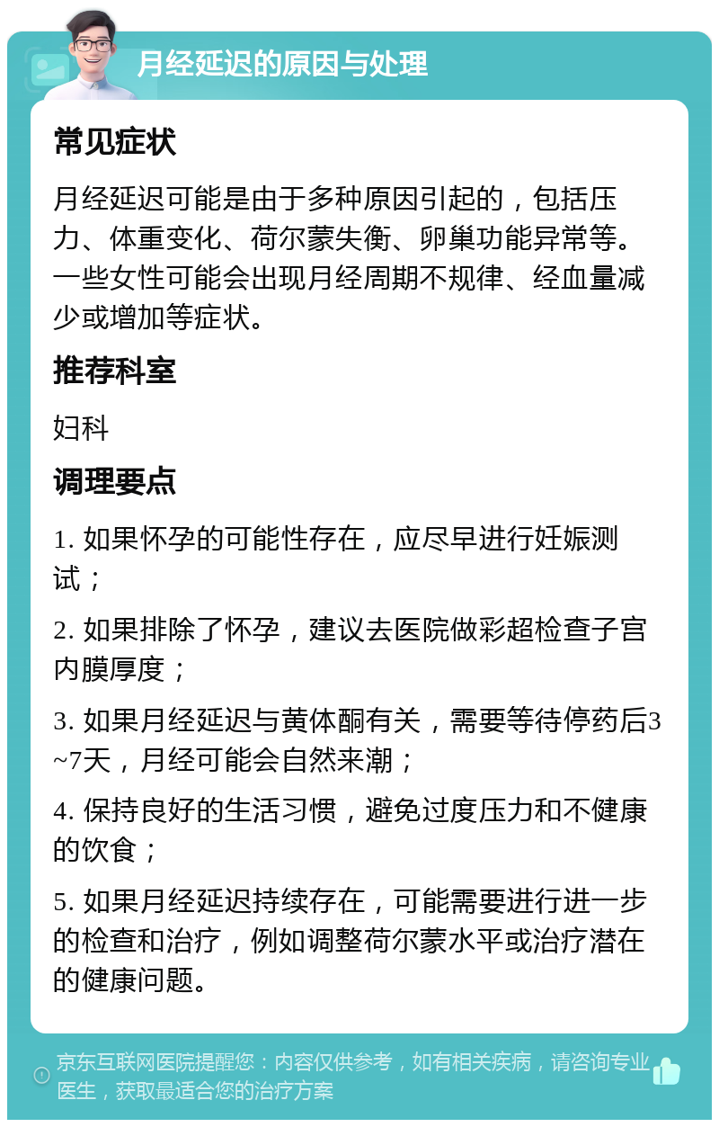 月经延迟的原因与处理 常见症状 月经延迟可能是由于多种原因引起的，包括压力、体重变化、荷尔蒙失衡、卵巢功能异常等。一些女性可能会出现月经周期不规律、经血量减少或增加等症状。 推荐科室 妇科 调理要点 1. 如果怀孕的可能性存在，应尽早进行妊娠测试； 2. 如果排除了怀孕，建议去医院做彩超检查子宫内膜厚度； 3. 如果月经延迟与黄体酮有关，需要等待停药后3~7天，月经可能会自然来潮； 4. 保持良好的生活习惯，避免过度压力和不健康的饮食； 5. 如果月经延迟持续存在，可能需要进行进一步的检查和治疗，例如调整荷尔蒙水平或治疗潜在的健康问题。