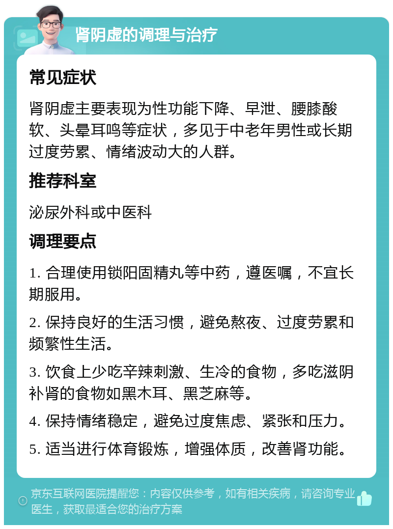 肾阴虚的调理与治疗 常见症状 肾阴虚主要表现为性功能下降、早泄、腰膝酸软、头晕耳鸣等症状，多见于中老年男性或长期过度劳累、情绪波动大的人群。 推荐科室 泌尿外科或中医科 调理要点 1. 合理使用锁阳固精丸等中药，遵医嘱，不宜长期服用。 2. 保持良好的生活习惯，避免熬夜、过度劳累和频繁性生活。 3. 饮食上少吃辛辣刺激、生冷的食物，多吃滋阴补肾的食物如黑木耳、黑芝麻等。 4. 保持情绪稳定，避免过度焦虑、紧张和压力。 5. 适当进行体育锻炼，增强体质，改善肾功能。