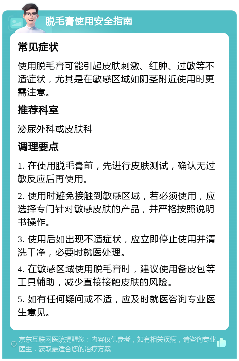 脱毛膏使用安全指南 常见症状 使用脱毛膏可能引起皮肤刺激、红肿、过敏等不适症状，尤其是在敏感区域如阴茎附近使用时更需注意。 推荐科室 泌尿外科或皮肤科 调理要点 1. 在使用脱毛膏前，先进行皮肤测试，确认无过敏反应后再使用。 2. 使用时避免接触到敏感区域，若必须使用，应选择专门针对敏感皮肤的产品，并严格按照说明书操作。 3. 使用后如出现不适症状，应立即停止使用并清洗干净，必要时就医处理。 4. 在敏感区域使用脱毛膏时，建议使用备皮包等工具辅助，减少直接接触皮肤的风险。 5. 如有任何疑问或不适，应及时就医咨询专业医生意见。