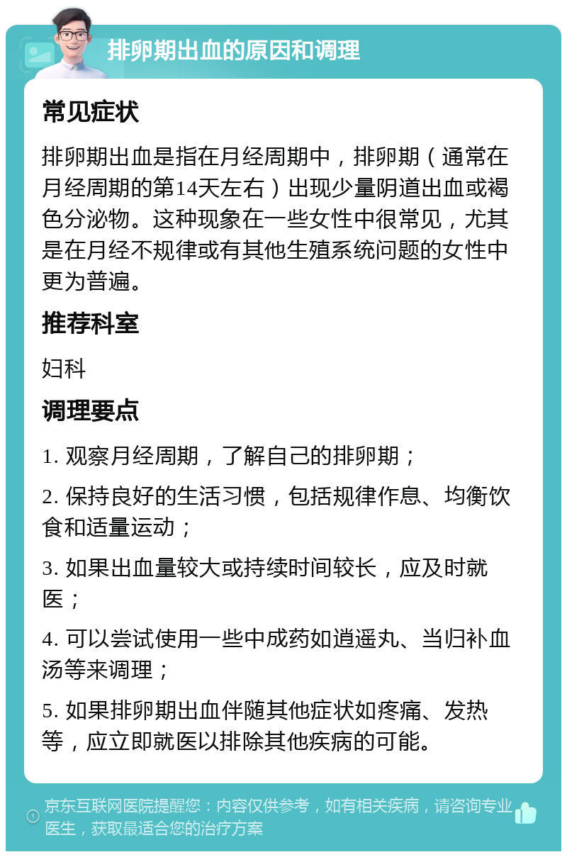 排卵期出血的原因和调理 常见症状 排卵期出血是指在月经周期中，排卵期（通常在月经周期的第14天左右）出现少量阴道出血或褐色分泌物。这种现象在一些女性中很常见，尤其是在月经不规律或有其他生殖系统问题的女性中更为普遍。 推荐科室 妇科 调理要点 1. 观察月经周期，了解自己的排卵期； 2. 保持良好的生活习惯，包括规律作息、均衡饮食和适量运动； 3. 如果出血量较大或持续时间较长，应及时就医； 4. 可以尝试使用一些中成药如逍遥丸、当归补血汤等来调理； 5. 如果排卵期出血伴随其他症状如疼痛、发热等，应立即就医以排除其他疾病的可能。