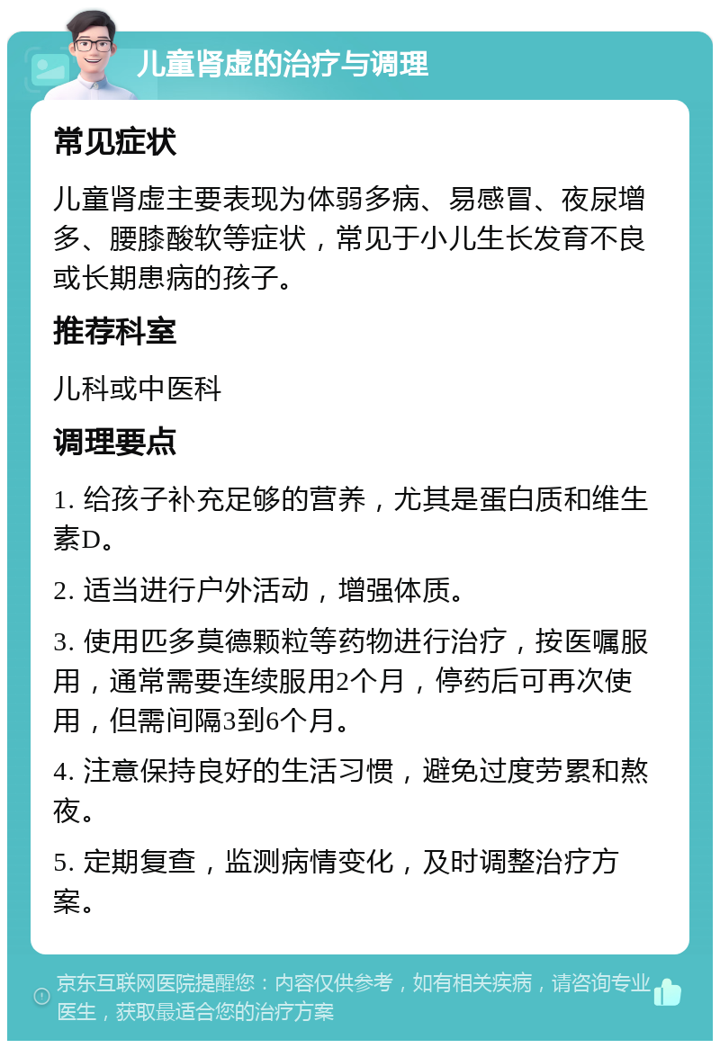 儿童肾虚的治疗与调理 常见症状 儿童肾虚主要表现为体弱多病、易感冒、夜尿增多、腰膝酸软等症状，常见于小儿生长发育不良或长期患病的孩子。 推荐科室 儿科或中医科 调理要点 1. 给孩子补充足够的营养，尤其是蛋白质和维生素D。 2. 适当进行户外活动，增强体质。 3. 使用匹多莫德颗粒等药物进行治疗，按医嘱服用，通常需要连续服用2个月，停药后可再次使用，但需间隔3到6个月。 4. 注意保持良好的生活习惯，避免过度劳累和熬夜。 5. 定期复查，监测病情变化，及时调整治疗方案。