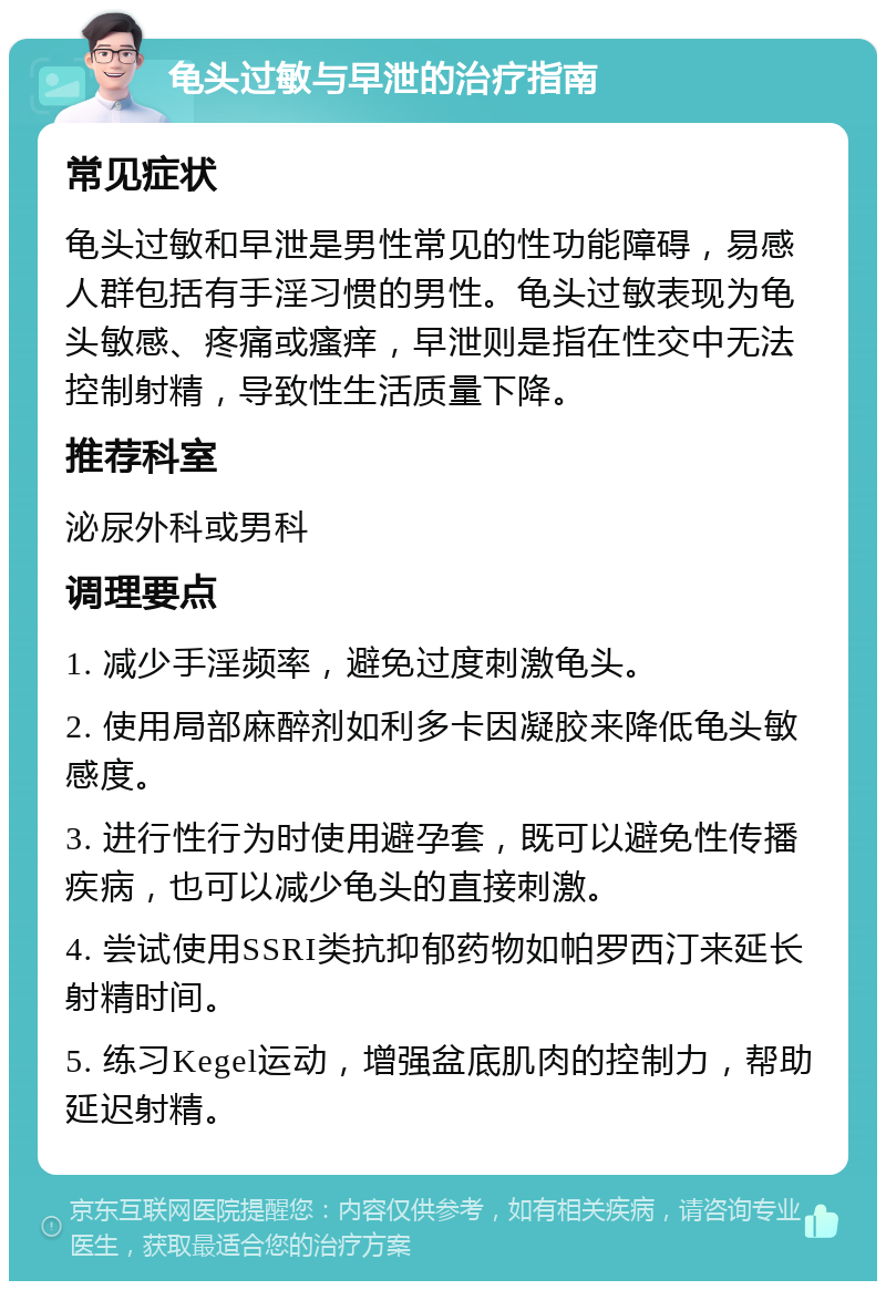 龟头过敏与早泄的治疗指南 常见症状 龟头过敏和早泄是男性常见的性功能障碍，易感人群包括有手淫习惯的男性。龟头过敏表现为龟头敏感、疼痛或瘙痒，早泄则是指在性交中无法控制射精，导致性生活质量下降。 推荐科室 泌尿外科或男科 调理要点 1. 减少手淫频率，避免过度刺激龟头。 2. 使用局部麻醉剂如利多卡因凝胶来降低龟头敏感度。 3. 进行性行为时使用避孕套，既可以避免性传播疾病，也可以减少龟头的直接刺激。 4. 尝试使用SSRI类抗抑郁药物如帕罗西汀来延长射精时间。 5. 练习Kegel运动，增强盆底肌肉的控制力，帮助延迟射精。