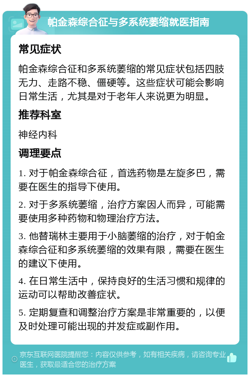 帕金森综合征与多系统萎缩就医指南 常见症状 帕金森综合征和多系统萎缩的常见症状包括四肢无力、走路不稳、僵硬等。这些症状可能会影响日常生活，尤其是对于老年人来说更为明显。 推荐科室 神经内科 调理要点 1. 对于帕金森综合征，首选药物是左旋多巴，需要在医生的指导下使用。 2. 对于多系统萎缩，治疗方案因人而异，可能需要使用多种药物和物理治疗方法。 3. 他替瑞林主要用于小脑萎缩的治疗，对于帕金森综合征和多系统萎缩的效果有限，需要在医生的建议下使用。 4. 在日常生活中，保持良好的生活习惯和规律的运动可以帮助改善症状。 5. 定期复查和调整治疗方案是非常重要的，以便及时处理可能出现的并发症或副作用。