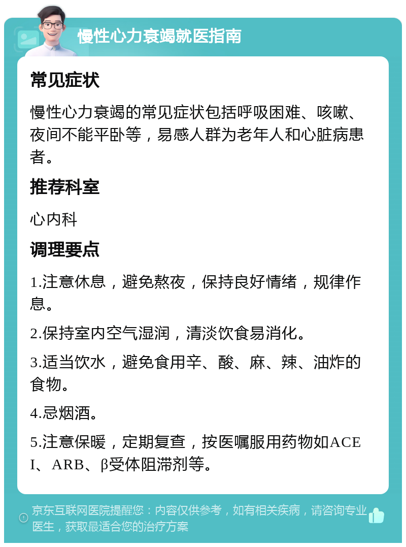 慢性心力衰竭就医指南 常见症状 慢性心力衰竭的常见症状包括呼吸困难、咳嗽、夜间不能平卧等，易感人群为老年人和心脏病患者。 推荐科室 心内科 调理要点 1.注意休息，避免熬夜，保持良好情绪，规律作息。 2.保持室内空气湿润，清淡饮食易消化。 3.适当饮水，避免食用辛、酸、麻、辣、油炸的食物。 4.忌烟酒。 5.注意保暖，定期复查，按医嘱服用药物如ACEI、ARB、β受体阻滞剂等。