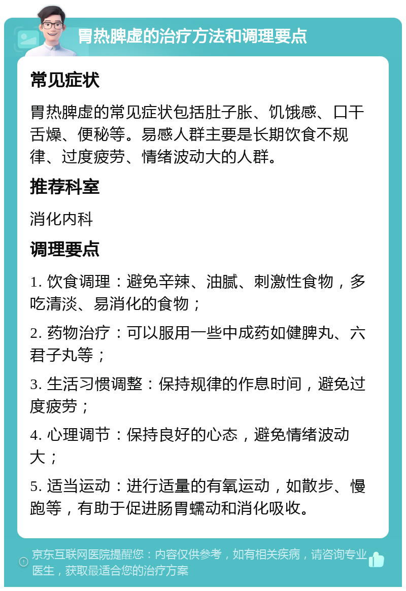 胃热脾虚的治疗方法和调理要点 常见症状 胃热脾虚的常见症状包括肚子胀、饥饿感、口干舌燥、便秘等。易感人群主要是长期饮食不规律、过度疲劳、情绪波动大的人群。 推荐科室 消化内科 调理要点 1. 饮食调理：避免辛辣、油腻、刺激性食物，多吃清淡、易消化的食物； 2. 药物治疗：可以服用一些中成药如健脾丸、六君子丸等； 3. 生活习惯调整：保持规律的作息时间，避免过度疲劳； 4. 心理调节：保持良好的心态，避免情绪波动大； 5. 适当运动：进行适量的有氧运动，如散步、慢跑等，有助于促进肠胃蠕动和消化吸收。