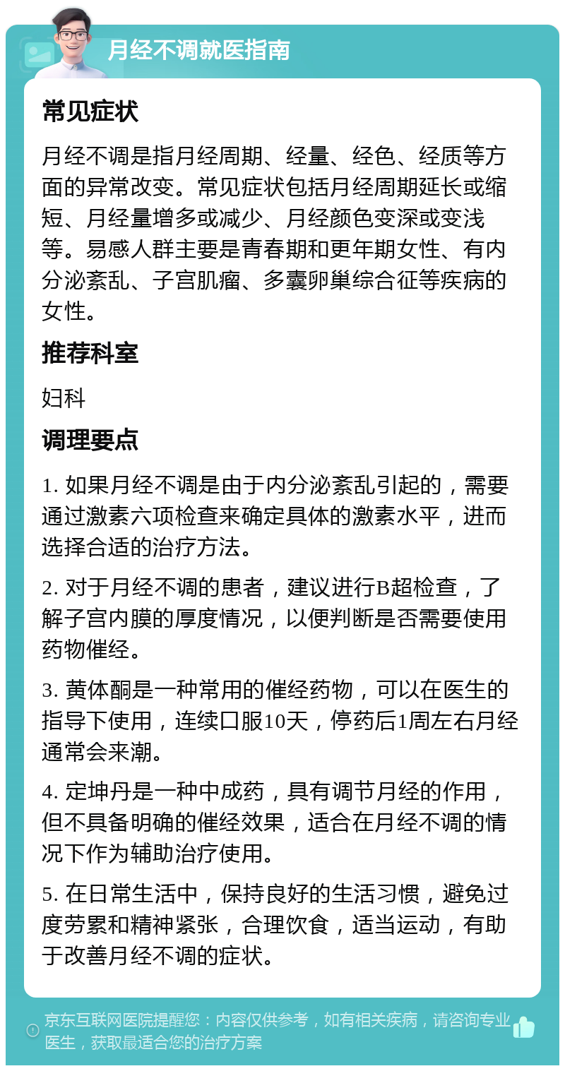 月经不调就医指南 常见症状 月经不调是指月经周期、经量、经色、经质等方面的异常改变。常见症状包括月经周期延长或缩短、月经量增多或减少、月经颜色变深或变浅等。易感人群主要是青春期和更年期女性、有内分泌紊乱、子宫肌瘤、多囊卵巢综合征等疾病的女性。 推荐科室 妇科 调理要点 1. 如果月经不调是由于内分泌紊乱引起的，需要通过激素六项检查来确定具体的激素水平，进而选择合适的治疗方法。 2. 对于月经不调的患者，建议进行B超检查，了解子宫内膜的厚度情况，以便判断是否需要使用药物催经。 3. 黄体酮是一种常用的催经药物，可以在医生的指导下使用，连续口服10天，停药后1周左右月经通常会来潮。 4. 定坤丹是一种中成药，具有调节月经的作用，但不具备明确的催经效果，适合在月经不调的情况下作为辅助治疗使用。 5. 在日常生活中，保持良好的生活习惯，避免过度劳累和精神紧张，合理饮食，适当运动，有助于改善月经不调的症状。