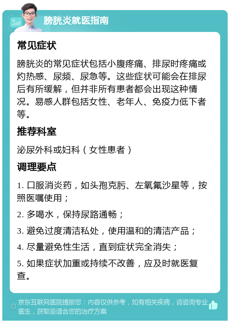 膀胱炎就医指南 常见症状 膀胱炎的常见症状包括小腹疼痛、排尿时疼痛或灼热感、尿频、尿急等。这些症状可能会在排尿后有所缓解，但并非所有患者都会出现这种情况。易感人群包括女性、老年人、免疫力低下者等。 推荐科室 泌尿外科或妇科（女性患者） 调理要点 1. 口服消炎药，如头孢克肟、左氧氟沙星等，按照医嘱使用； 2. 多喝水，保持尿路通畅； 3. 避免过度清洁私处，使用温和的清洁产品； 4. 尽量避免性生活，直到症状完全消失； 5. 如果症状加重或持续不改善，应及时就医复查。