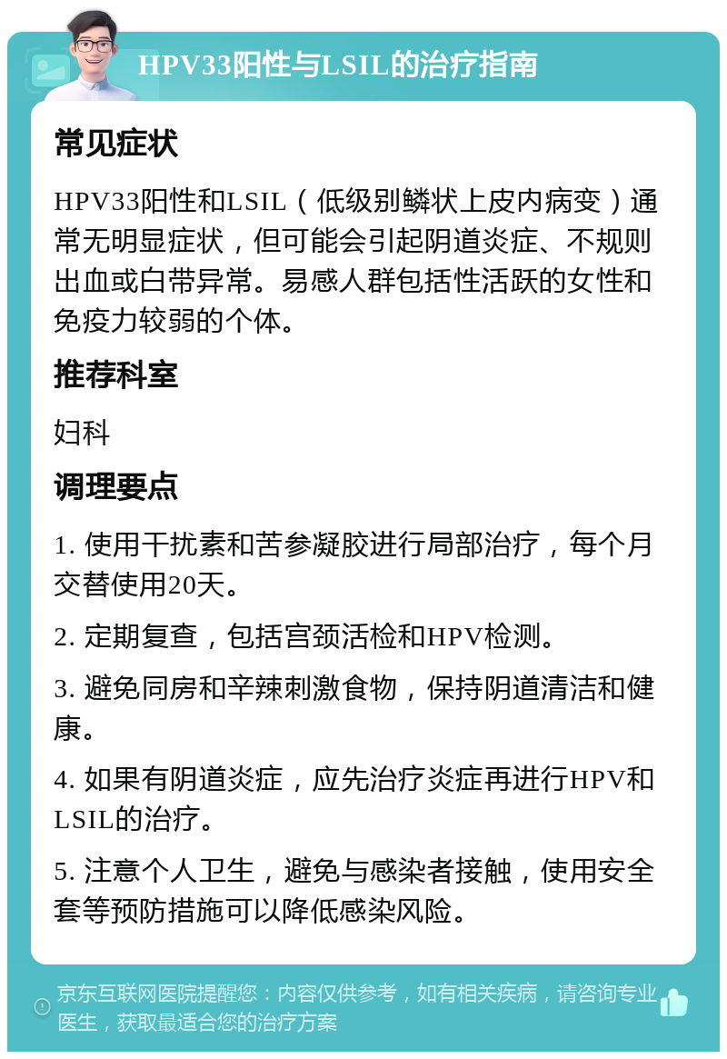 HPV33阳性与LSIL的治疗指南 常见症状 HPV33阳性和LSIL（低级别鳞状上皮内病变）通常无明显症状，但可能会引起阴道炎症、不规则出血或白带异常。易感人群包括性活跃的女性和免疫力较弱的个体。 推荐科室 妇科 调理要点 1. 使用干扰素和苦参凝胶进行局部治疗，每个月交替使用20天。 2. 定期复查，包括宫颈活检和HPV检测。 3. 避免同房和辛辣刺激食物，保持阴道清洁和健康。 4. 如果有阴道炎症，应先治疗炎症再进行HPV和LSIL的治疗。 5. 注意个人卫生，避免与感染者接触，使用安全套等预防措施可以降低感染风险。